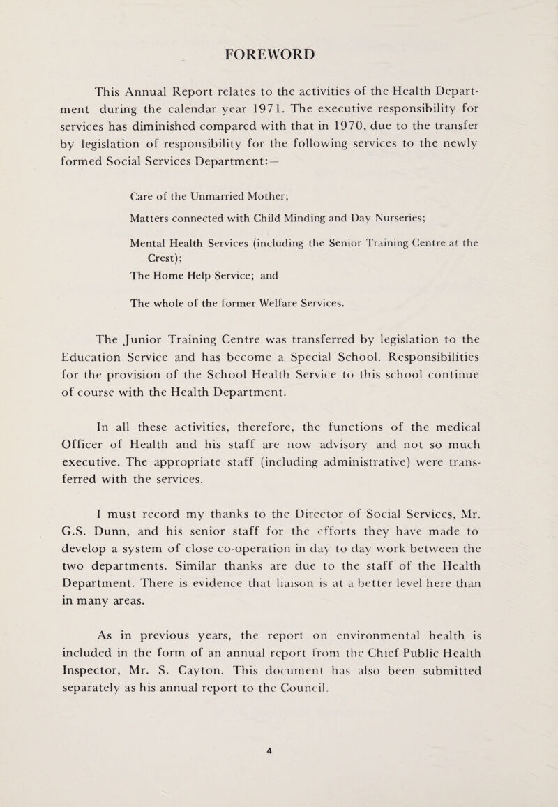 FOREWORD This Annual Report relates to the activities of the Health Depart¬ ment during the calendar year 1971. The executive responsibility for services has diminished compared with that in 1970, due to the transfer by legislation of responsibility for the following services to the newly formed Social Services Department: — Care of the Unmarried Mother; Matters connected with Child Minding and Day Nurseries; Mental Health Services (including the Senior Training Centre at the Crest); The Home Help Service; and The whole of the former Welfare Services. The Junior Training Centre was transferred by legislation to the Education Service and has become a Special School. Responsibilities for the provision of the School Health Service to this school continue of course with the Health Department. In all these activities, therefore, the functions of the medical Officer of Health and his staff are now advisory and not so much executive. The appropriate staff (including administrative) were trans¬ ferred with the services. I must record my thanks to the Director of Social Services, Mr. G.S. Dunn, and his senior staff for the efforts they have made to develop a system of close co-operation in day to day work between the two departments. Similar thanks are due to the staff of the Health Department. There is evidence that liaison is at a better level here than in many areas. As in previous years, the report on environmental health is included in the form of an annual report from the Chief Public Health Inspector, Mr. S. Cayton. This document has also been submitted separately as his annual report to the Council.