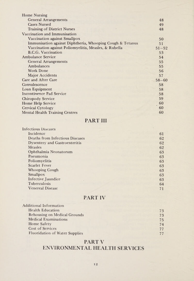 Home Nursing General Arrangements 48 Cases Nursed 49 Training of District Nurses 48 Vaccination and Immunisation Vaccination against Smallpox 50 Immunisation against Diphtheria, Whooping Cough & Tetanus 51 Vaccination against Poliomyelitis, Measles, & Rubella 51—52 B.C.G. Vaccination 53 Ambulance Service 54 General Arrangements 55 Ambulances 55 Work Done 56 Major Accidents 57 Care and After Care 58- 60 Convalescence 58 Loan Equipment 58 Incontinence Pad Service 58 Chiropody Service 59 Home Help Service 60 Cervical Cytology 60 Mental Health Training Centres 60 PART III Infectious Diseases Incidence 61 Deaths from Infectious Diseases 62 Dysentery and Gastroenteritis 62 Measles 62 Ophthalmia Neonatorum 63 Pneumonia 63 Poliomyelitis 63 Scarlet Fever 63 Whooping Cough 63 Smallpox 63 Infective Jaundice 63 Tuberculosis 64 Venereal Disease 71 PART IV Additional Information Health Education 73 Rehousing on Medical Grounds 73 Medical Examinations 75 Home Safety 74 Cost of Services 77 Fluoridation of Water Supplies 77 part v ENVIRONMENTAL HEALTH SERVICES