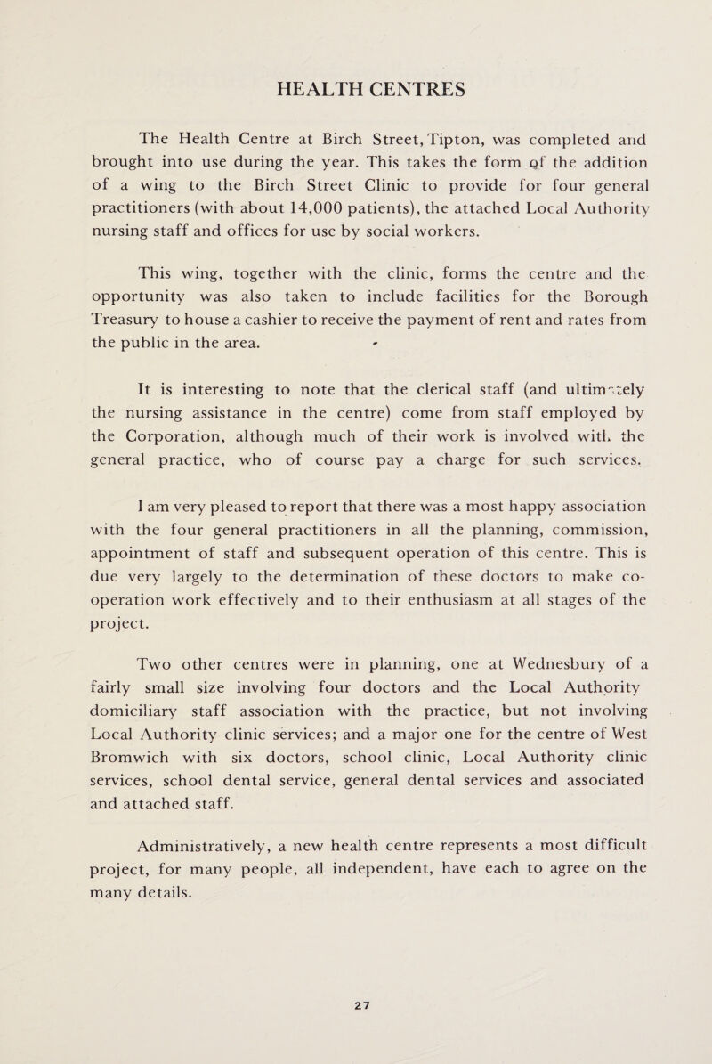 HEALTH CENTRES The Health Centre at Birch Street, Tipton, was completed and brought into use during the year. This takes the form qf the addition of a wing to the Birch Street Clinic to provide for four general practitioners (with about 14,000 patients), the attached Local Authority nursing staff and offices for use by social workers. This wing, together with the clinic, forms the centre and the opportunity was also taken to include facilities for the Borough Treasury to house a cashier to receive the payment of rent and rates from the public in the area. It is interesting to note that the clerical staff (and ultimately the nursing assistance in the centre) come from staff employed by the Corporation, although much of their work is involved with the general practice, who of course pay a charge for such services. I am very pleased to report that there was a most happy association with the four general practitioners in all the planning, commission, appointment of staff and subsequent operation of this centre. This is due very largely to the determination of these doctors to make co¬ operation work effectively and to their enthusiasm at all stages of the project. Two other centres were in planning, one at Wednesbury of a fairly small size involving four doctors and the Local Authority domiciliary staff association with the practice, but not involving Local Authority clinic services; and a major one for the centre of West Bromwich with six doctors, school clinic, Local Authority clinic services, school dental service, general dental services and associated and attached staff. Administratively, a new health centre represents a most difficult project, for many people, all independent, have each to agree on the many details.