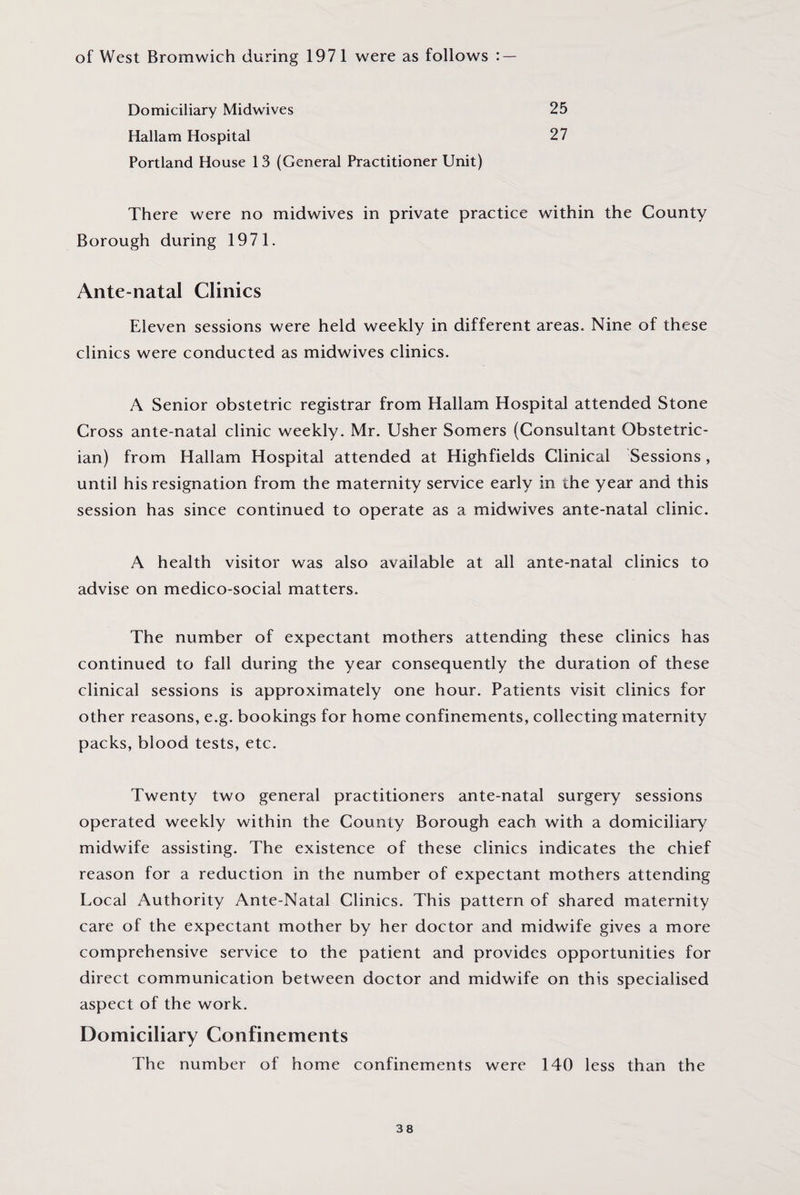 of West Bromwich during 1971 were as follows : Domiciliary Midwives Hallam Hospital 25 27 Portland House 13 (General Practitioner Unit) There were no midwives in private practice within the County Borough during 1971. Ante-natal Clinics Eleven sessions were held weekly in different areas. Nine of these clinics were conducted as midwives clinics. A Senior obstetric registrar from Hallam Hospital attended Stone Cross ante-natal clinic weekly. Mr. Usher Somers (Consultant Obstetric¬ ian) from Hallam Hospital attended at Highfields Clinical Sessions , until his resignation from the maternity service early in the year and this session has since continued to operate as a midwives ante-natal clinic. A health visitor was also available at all ante-natal clinics to advise on medico-social matters. The number of expectant mothers attending these clinics has continued to fall during the year consequently the duration of these clinical sessions is approximately one hour. Patients visit clinics for other reasons, e.g. bookings for home confinements, collecting maternity packs, blood tests, etc. Twenty two general practitioners ante-natal surgery sessions operated weekly within the County Borough each with a domiciliary midwife assisting. The existence of these clinics indicates the chief reason for a reduction in the number of expectant mothers attending Local Authority Ante-Natal Clinics. This pattern of shared maternity care of the expectant mother by her doctor and midwife gives a more comprehensive service to the patient and provides opportunities for direct communication between doctor and midwife on this specialised aspect of the work. Domiciliary Confinements The number of home confinements were 140 less than the