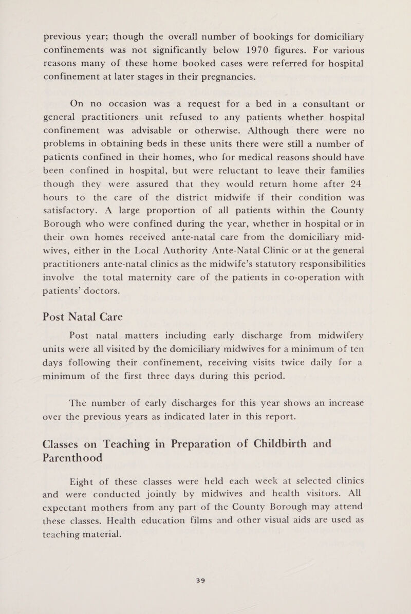 previous year; though the overall number of bookings for domiciliary confinements was not significantly below 1970 figures. For various reasons many of these home booked cases were referred for hospital confinement at later stages in their pregnancies. On no occasion was a request for a bed in a consultant or general practitioners unit refused to any patients whether hospital confinement was advisable or otherwise. Although there were no problems in obtaining beds in these units there were still a number of patients confined in their homes, who for medical reasons should have been confined in hospital, but were reluctant to leave their families though they were assured that they would return home after 24 hours to the care of the district midwife if their condition was satisfactory. A large proportion of all patients within the County Borough who were confined during the year, whether in hospital or in ✓ their own homes received ante-natal care from the domiciliary mid¬ wives, either in the Local Authority Ante-Natal Clinic or at the general practitioners ante-natal clinics as the midwife’s statutory responsibilities involve the total maternity care of the patients in co-operation with patients’ doctors. Post Natal Care Post natal matters including early discharge from midwifery units were all visited by the domiciliary midwives for a minimum of ten days following their confinement, receiving visits twice daily for a minimum of the first three days during this period. The number of early discharges for this year shows an increase over the previous years as indicated later in this report. Classes on Teaching in Preparation of Childbirth and Parenthood Eight of these classes were held each week at selected clinics and were conducted jointly by midwives and health visitors. All expectant mothers from any part of the County Borough may attend these classes. Health education films and other visual aids are used as teaching material.