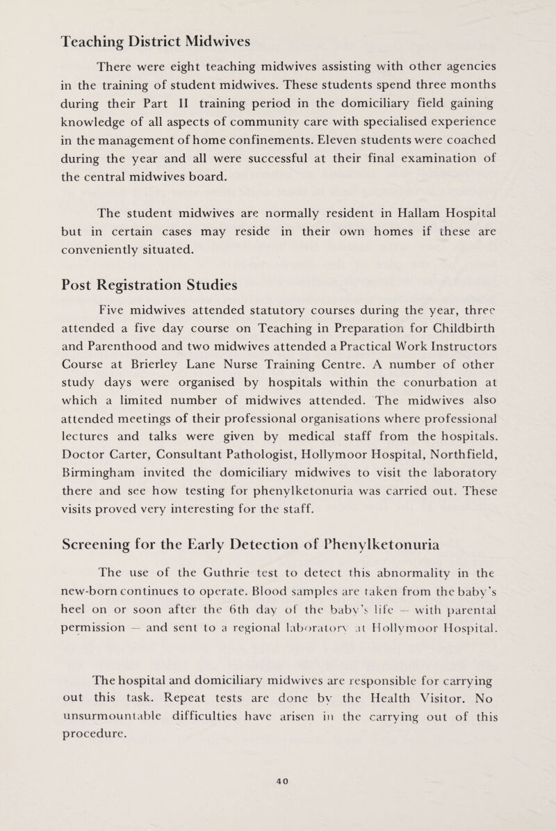 Teaching District Midwives There were eight teaching midwives assisting with other agencies in the training of student midwives. These students spend three months during their Part II training period in the domiciliary field gaining knowledge of all aspects of community care with specialised experience in the management of home confinements. Eleven students were coached during the year and all were successful at their final examination of the central midwives board. The student midwives are normally resident in Hallam Hospital but in certain cases may reside in their own homes if these are conveniently situated. Post Registration Studies Five midwives attended statutory courses during the year, three attended a five day course on Teaching in Preparation for Childbirth and Parenthood and two midwives attended a Practical Work Instructors Course at Brierley Lane Nurse Training Centre. A number of other study days were organised by hospitals within the conurbation at which a limited number of midwives attended. The midwives also attended meetings of their professional organisations where professional lectures and talks were given by medical staff from the hospitals. Doctor Carter, Consultant Pathologist, Hollymoor Hospital, Northfield, Birmingham invited the domiciliary midwives to visit the laboratory there and see how testing for phenylketonuria was carried out. These visits proved very interesting for the staff. Screening for the Early Detection of Phenylketonuria The use of the Guthrie test to detect this abnormality in the new-born continues to operate. Blood samples are taken from the baby’s heel on or soon after the 6th day of the baby’s life — with parental permission — and sent to a regional laboratory at Hollymoor Hospital. The hospital and domiciliary midwives are responsible for carrying out this task. Repeat tests are done by the Health Visitor. No unsurmountable difficulties have arisen in the carrying out of this procedure.
