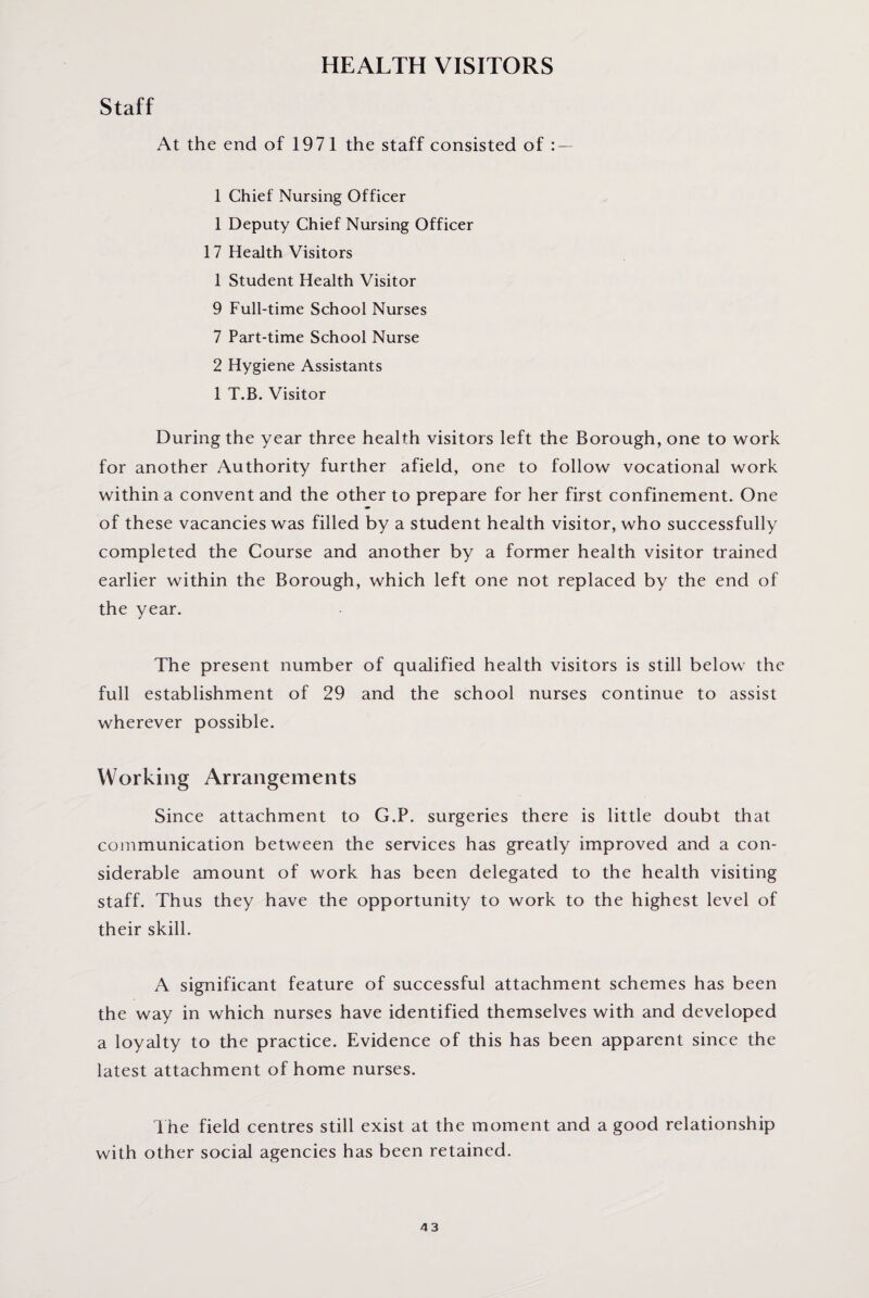 HEALTH VISITORS Staff At the end of 1971 the staff consisted of : — 1 Chief Nursing Officer 1 Deputy Chief Nursing Officer 17 Health Visitors 1 Student Health Visitor 9 Full-time School Nurses 7 Part-time School Nurse 2 Hygiene Assistants 1 T.B. Visitor During the year three health visitors left the Borough, one to work for another Authority further afield, one to follow vocational work within a convent and the other to prepare for her first confinement. One of these vacancies was filled by a student health visitor, who successfully completed the Course and another by a former health visitor trained earlier within the Borough, which left one not replaced by the end of the year. The present number of qualified health visitors is still below the full establishment of 29 and the school nurses continue to assist wherever possible. Working Arrangements Since attachment to G.P. surgeries there is little doubt that communication between the services has greatly improved and a con¬ siderable amount of work has been delegated to the health visiting staff. Thus they have the opportunity to work to the highest level of their skill. A significant feature of successful attachment schemes has been the way in which nurses have identified themselves with and developed a loyalty to the practice. Evidence of this has been apparent since the latest attachment of home nurses. The field centres still exist at the moment and a good relationship with other social agencies has been retained.