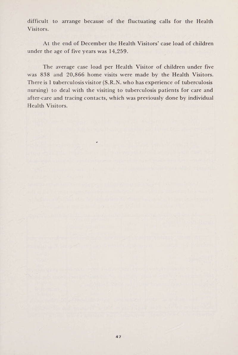 difficult to arrange because of the fluctuating calls for the Health Visitors. At the end of December the Health Visitors’ case load of children under the age of five years was 14,259. The average case load per Health Visitor of children under five was 838 and 20,866 home visits were made by the Health Visitors. There is 1 tuberculosis visitor (S.R.N. who has experience of tuberculosis nursing) to deal with the visiting to tuberculosis patients for care and after-care and tracing contacts, which was previously done by individual Health Visitors.
