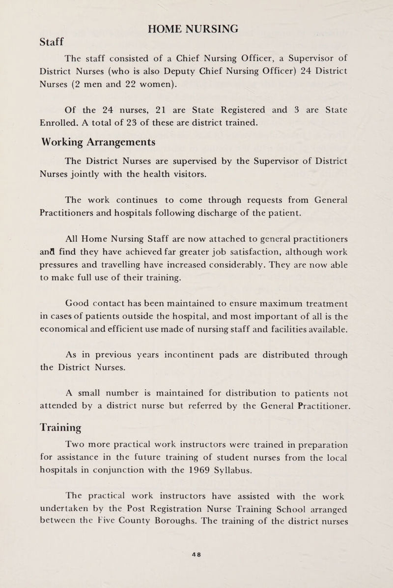 Staff HOME NURSING The staff consisted of a Chief Nursing Officer, a Supervisor of District Nurses (who is also Deputy Chief Nursing Officer) 24 District Nurses (2 men and 22 women). Of the 24 nurses, 21 are State Registered and 3 are State Enrolled. A total of 23 of these are district trained. Working Arrangements The District Nurses are supervised by the Supervisor of District Nurses jointly with the health visitors. The work continues to come through requests from General Practitioners and hospitals following discharge of the patient. All Home Nursing Staff are now attached to general practitioners and find they have achieved far greater job satisfaction, although work pressures and travelling have increased considerably. They are now able to make full use of their training. Good contact has been maintained to ensure maximum treatment in cases of patients outside the hospital, and most important of all is the economical and efficient use made of nursing staff and facilities available. As in previous years incontinent pads are distributed through the District Nurses. A small number is maintained for distribution to patients not attended by a district nurse but referred by the General Practitioner. Training Two more practical work instructors were trained in preparation for assistance in the future training of student nurses from the local hospitals in conjunction with the 1969 Syllabus. The practical work instructors have assisted with the work undertaken by the Post Registration Nurse Training School arranged between the Five County Boroughs. The training of the district nurses