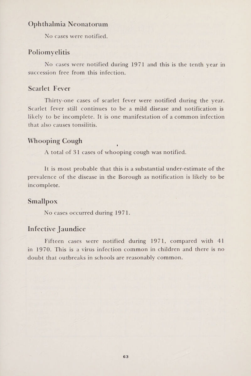Ophthalmia Neonatorum No cases were notified. Poliomyelitis No cases were notified during 1971 and this is the tenth year in succession free from this infection. Scarlet Fever Thirty-one cases of scarlet fever were notified during the year. Scarlet fever still continues to be a mild disease and notification is likely to be incomplete. It is one manifestation of a common infection that also causes tonsilitis. Whooping Cough A total of 31 cases of whooping cough was notified. It is most probable that this is a substantial under-estimate of the prevalence of the disease in the Borough as notification is likely to be incomplete. Smallpox No cases occurred during 1971. Infective jaundice Fifteen cases were notified during 1971, compared with 41 in 1970. This is a virus infection common in children and there is no doubt that outbreaks in schools are reasonably common.