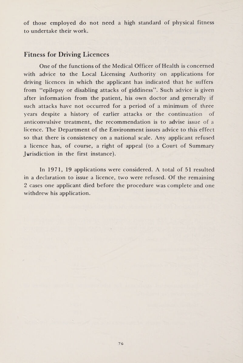 of those employed do not need a high standard of physical fitness to undertake their work. Fitness for Driving Licences One of the functions of the Medical Officer of Health is concerned with advice to the Local Licensing Authority on applications for driving licences in which the applicant has indicated that he suffers from “epilepsy or disabling attacks of giddiness”. Such advice is given after information from the patient, his own doctor and generally if such attacks have not occurred for a period of a minimum of three years despite a history of earlier attacks or the continuation of anticonvulsive treatment, the recommendation is to advise issue of a licence. The Department of the Environment issues advice to this effect so that there is consistency on a national scale. Any applicant refused a licence has, of course, a right of appeal (to a Court of Summary Jurisdiction in the first instance). In 1971, 19 applications were considered. A total of 51 resulted in a declaration to issue a licence, two were refused. Of the remaining 2 cases one applicant died before the procedure was complete and one withdrew his application.