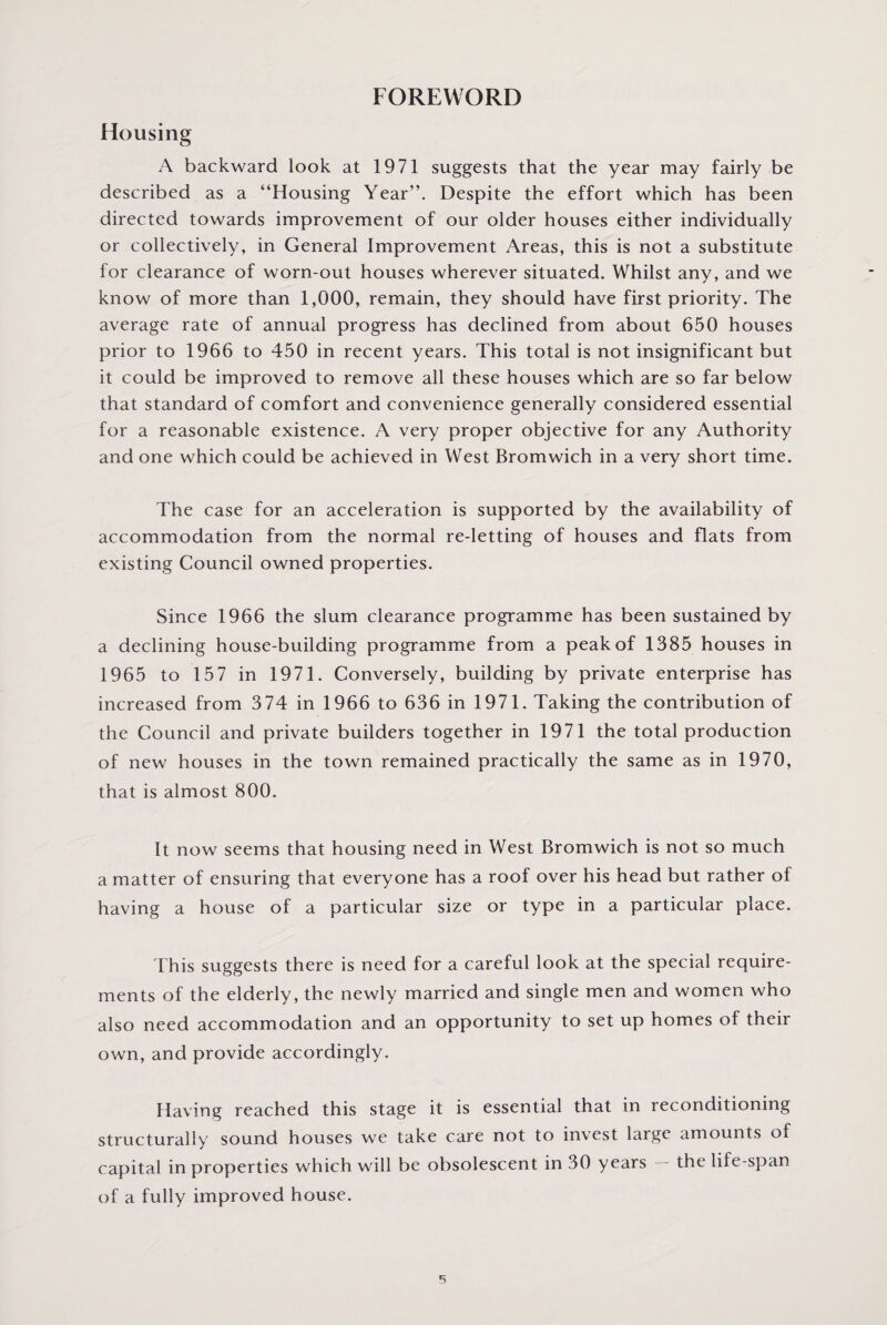 FOREWORD Housing A backward look at 1971 suggests that the year may fairly be described as a “Housing Year”. Despite the effort which has been directed towards improvement of our older houses either individually or collectively, in General Improvement Areas, this is not a substitute for clearance of worn-out houses wherever situated. Whilst any, and we know of more than 1,000, remain, they should have first priority. The average rate of annual progress has declined from about 650 houses prior to 1966 to 450 in recent years. This total is not insignificant but it could be improved to remove all these houses which are so far below that standard of comfort and convenience generally considered essential for a reasonable existence. A very proper objective for any Authority and one which could be achieved in West Bromwich in a very short time. The case for an acceleration is supported by the availability of accommodation from the normal re-letting of houses and flats from existing Council owned properties. Since 1966 the slum clearance programme has been sustained by a declining house-building programme from a peak of 1385 houses in 1965 to 157 in 1971. Conversely, building by private enterprise has increased from 374 in 1966 to 636 in 1971. Taking the contribution of the Council and private builders together in 1971 the total production of new houses in the town remained practically the same as in 1970, that is almost 800. It now seems that housing need in West Bromwich is not so much a matter of ensuring that everyone has a roof over his head but rather of having a house of a particular size or type in a particular place. This suggests there is need for a careful look at the special require¬ ments of the elderly, the newly married and single men and women who also need accommodation and an opportunity to set up homes of their own, and provide accordingly. Having reached this stage it is essential that in reconditioning structurally sound houses we take care not to invest large amounts of capital in properties which will be obsolescent in 30 years the life-span of a fully improved house.