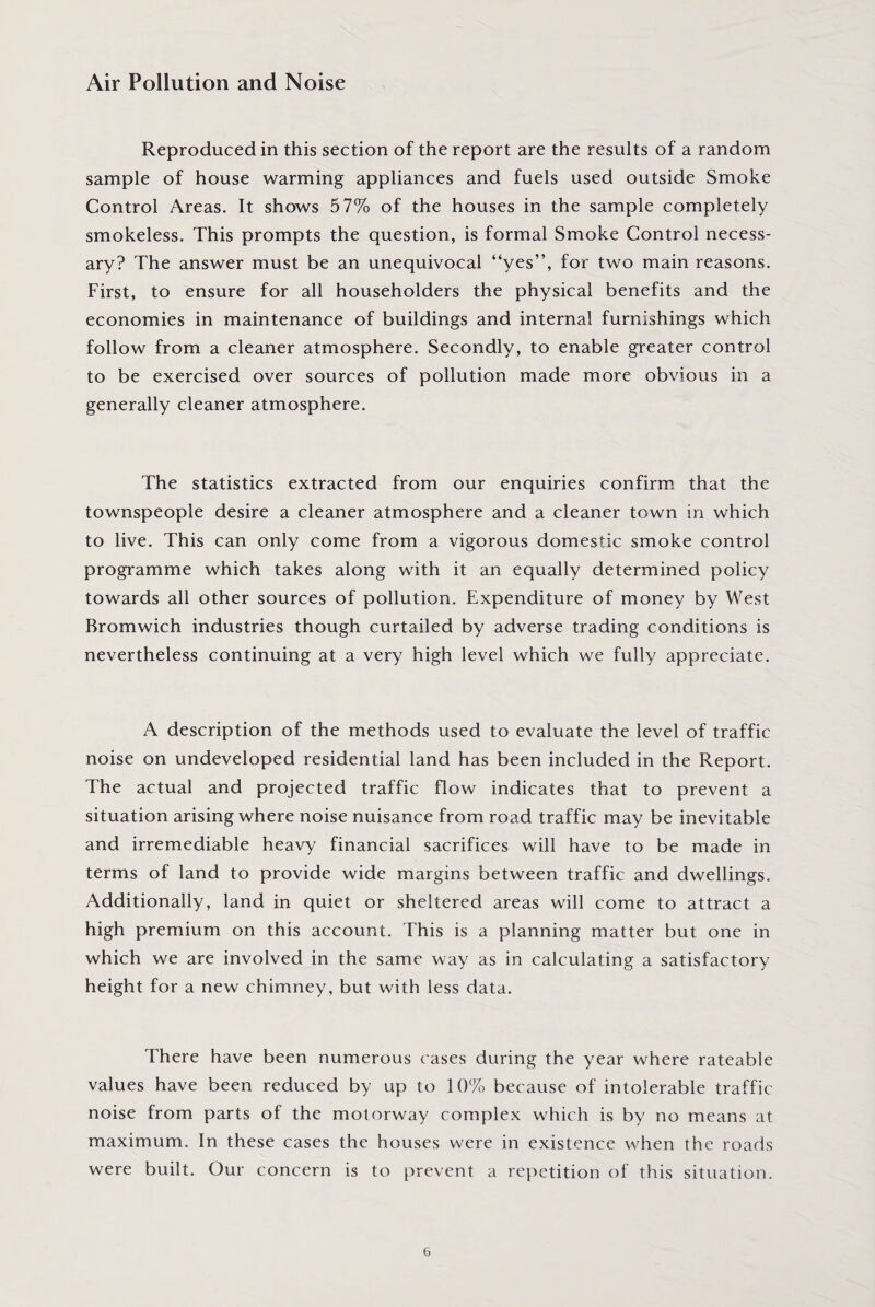Air Pollution and Noise Reproduced in this section of the report are the results of a random sample of house warming appliances and fuels used outside Smoke Control Areas. It shows 57% of the houses in the sample completely smokeless. This prompts the question, is formal Smoke Control necess¬ ary? The answer must be an unequivocal “yes”, for two main reasons. First, to ensure for all householders the physical benefits and the economies in maintenance of buildings and internal furnishings which follow from a cleaner atmosphere. Secondly, to enable greater control to be exercised over sources of pollution made more obvious in a generally cleaner atmosphere. The statistics extracted from our enquiries confirm that the townspeople desire a cleaner atmosphere and a cleaner town in which to live. This can only come from a vigorous domestic smoke control programme which takes along with it an equally determined policy towards all other sources of pollution. Expenditure of money by West Bromwich industries though curtailed by adverse trading conditions is nevertheless continuing at a very high level which we fully appreciate. A description of the methods used to evaluate the level of traffic noise on undeveloped residential land has been included in the Report. The actual and projected traffic flow indicates that to prevent a situation arising where noise nuisance from road traffic may be inevitable and irremediable heavy financial sacrifices will have to be made in terms of land to provide wide margins between traffic and dwellings. Additionally, land in quiet or sheltered areas will come to attract a high premium on this account. This is a planning matter but one in which we are involved in the same way as in calculating a satisfactory height for a new chimney, but with less data. There have been numerous cases during the year where rateable values have been reduced by up to 10% because of intolerable traffic noise from parts of the motorway complex which is by no means at maximum. In these cases the houses were in existence when the roads were built. Our concern is to prevent a repetition of this situation.