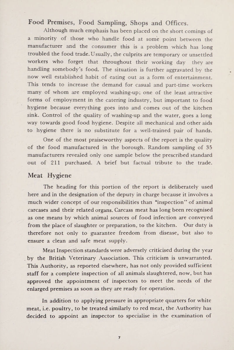 Food Premises, food Sampling, Shops and Offices. Although much emphasis has been placed on the short comings of a minority of those who handle food at some point between the manufacturer and the consumer this is a problem which has long troubled the food trade. Usually, the culprits are temporary or unsettled workers who forget that throughout their working day they are handling somebody’s food. The situation is further aggravated by the now well established habit of eating out as a form of entertainment. This tends to increase the demand for casual and part-time workers many of whom are employed washing-up; one of the least attractive forms of employment in the catering industry, but important to food hygiene because everything goes into and comes out of the kitchen sink. Control of the quality of washing-up and the water, goes a long way towards good food hygiene. Despite all mechanical and other aids to hygiene there is no substitute for a well-trained pair of hands. One of the most praiseworthy aspects of the report is the quality of the food manufactured in the borough. Random sampling of 35 manufacturers revealed only one sample below the prescribed standard out of 211 purchased. A brief but factual tribute to the trade. Meat Hygiene The heading for this portion of the report is deliberately used here and in the designation of the deputy in charge because it involves a much wider concept of our responsibilities than “inspection” of animal carcases and their related organs. Carcass meat has long been recognised as one means by which animal sources of food infection are conveyed from the place of slaughter or preparation, to the kitchen. Our duty is therefore not only to guarantee freedom from disease, but also to ensure a clean and safe meat supply. Meat Inspection standards were adversely criticised during the year by the British Veterinary Association. This criticism is unwarranted. This Authority, as reported elsewhere, has not only provided sufficient staff for a complete inspection of all animals slaughtered, now, but has approved the appointment of inspectors to meet the needs of the enlarged premises as soon as they are ready for operation. In addition to applying pressure in appropriate quarters for white meat, i.e. poultry, to be treated similarly to red meat, the Authority has decided to appoint an inspector to specialise in the examination of
