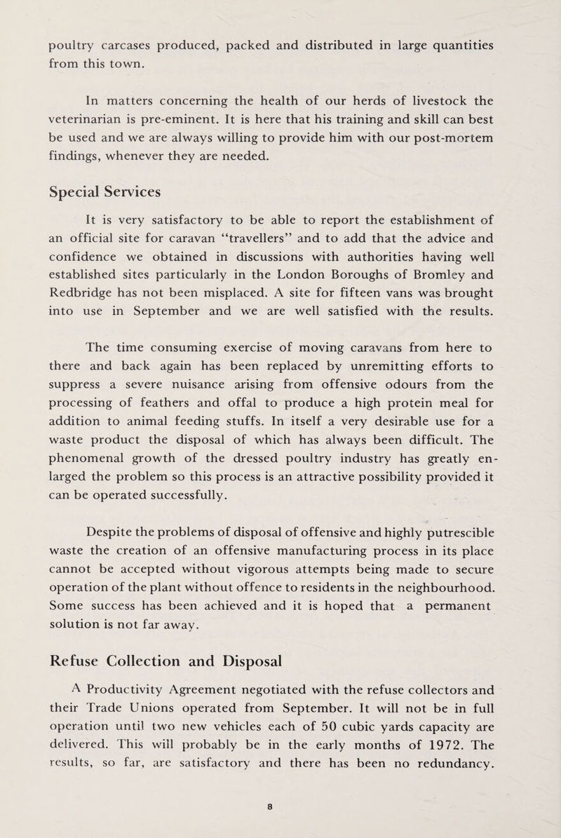 poultry carcases produced, packed and distributed in large quantities from this town. in matters concerning the health of our herds of livestock the veterinarian is pre-eminent. It is here that his training and skill can best be used and we are always willing to provide him with our post-mortem findings, whenever they are needed. Special Services it is very satisfactory to be able to report the establishment of an official site for caravan “travellers” and to add that the advice and confidence we obtained in discussions with authorities having well established sites particularly in the London Boroughs of Bromley and Redbridge has not been misplaced. A site for fifteen vans was brought into use in September and we are well satisfied with the results. The time consuming exercise of moving caravans from here to there and back again has been replaced by unremitting efforts to suppress a severe nuisance arising from offensive odours from the processing of feathers and offal to produce a high protein meal for addition to animal feeding stuffs. In itself a very desirable use for a waste product the disposal of which has always been difficult. The phenomenal growth of the dressed poultry industry has greatly en¬ larged the problem so this process is an attractive possibility provided it can be operated successfully. Despite the problems of disposal of offensive and highly putrescible waste the creation of an offensive manufacturing process in its place cannot be accepted without vigorous attempts being made to secure operation of the plant without offence to residents in the neighbourhood. Some success has been achieved and it is hoped that a permanent solution is not far away. Refuse Collection and Disposal A Productivity Agreement negotiated with the refuse collectors and their Trade Unions operated from September. It will not be in full operation until two new vehicles each of 50 cubic yards capacity are delivered. Phis will probably be in the early months of 1972. The results, so far, are satisfactory and there has been no redundancy.