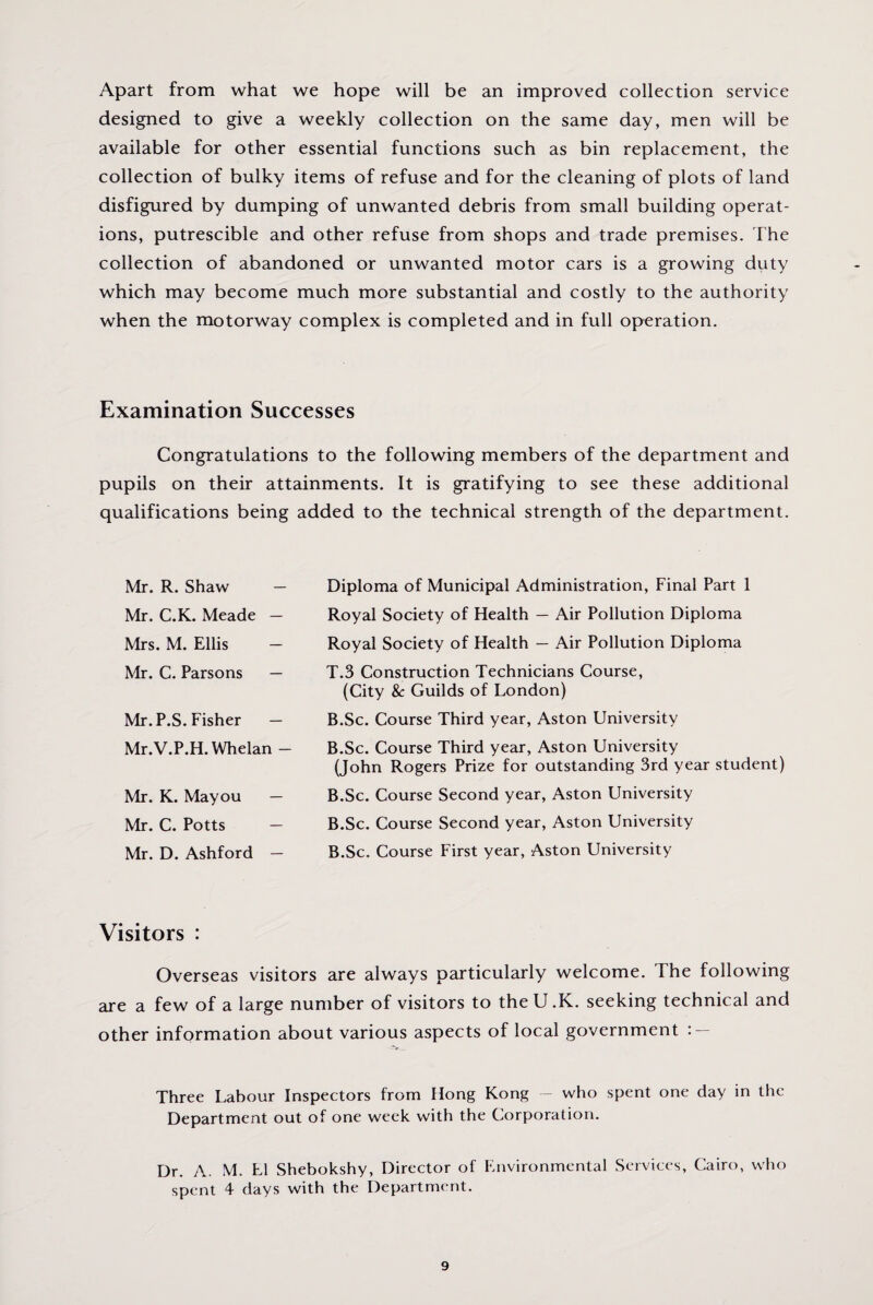 Apart from what we hope will be an improved collection service designed to give a weekly collection on the same day, men will be available for other essential functions such as bin replacement, the collection of bulky items of refuse and for the cleaning of plots of land disfigured by dumping of unwanted debris from small building operat¬ ions, putrescible and other refuse from shops and trade premises. The collection of abandoned or unwanted motor cars is a growing duty which may become much more substantial and costly to the authority when the motorway complex is completed and in full operation. Examination Successes Congratulations to the following members of the department and pupils on their attainments. It is gratifying to see these additional qualifications being added to the technical strength of the department. Mr. R. Shaw — Mr. C.K. Meade — Mrs. M. Ellis — Mr. C. Parsons — Mr. P.S. Fisher — Mr.V.P.H. Whelan - Mr. K. Mayou Mr. C. Potts — Mr. D. Ashford — Diploma of Municipal Administration, Final Part 1 Royal Society of Health — Air Pollution Diploma Royal Society of Health — Air Pollution Diploma T.3 Construction Technicians Course, (City &c Guilds of London) B.Sc. Course Third year, Aston University B.Sc. Course Third year, Aston University (John Rogers Prize for outstanding 3rd year student) B.Sc. Course Second year, Aston University B.Sc. Course Second year, Aston University B.Sc. Course First year, Aston University Visitors : Overseas visitors are always particularly welcome. The following are a few of a large number of visitors to the U.K. seeking technical and other information about various aspects of local government : — Three Labour Inspectors from Hong Kong — who spent one day in the Department out of one week with the Corporation. Dr. A. M. LI Shebokshy, Director of Environmental Services, Cairo, who spent 4 days with the Department.