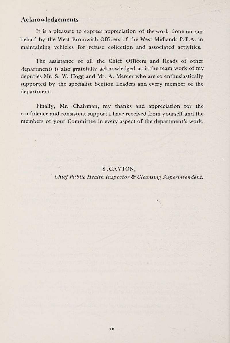Acknowledgements It is a pleasure to express appreciation of the work done on our behalf by the West Bromwich Officers of the West Midlands P.T.A. in maintaining vehicles for refuse collection and associated activities. The assistance of all the Chief Officers and Heads of other departments is also gratefully acknowledged as is the team work of my deputies Mr. S. W. Hogg and Mr. A. Mercer who are so enthusiastically supported by the specialist Section Leaders and every member of the department. Finally, Mr. Chairman, my thanks and appreciation for the confidence and consistent support I have received from yourself and the members of your Committee in every aspect of the department’s work. S.CAYTON, Chief Public Health Inspector & Cleansing Superintendent.