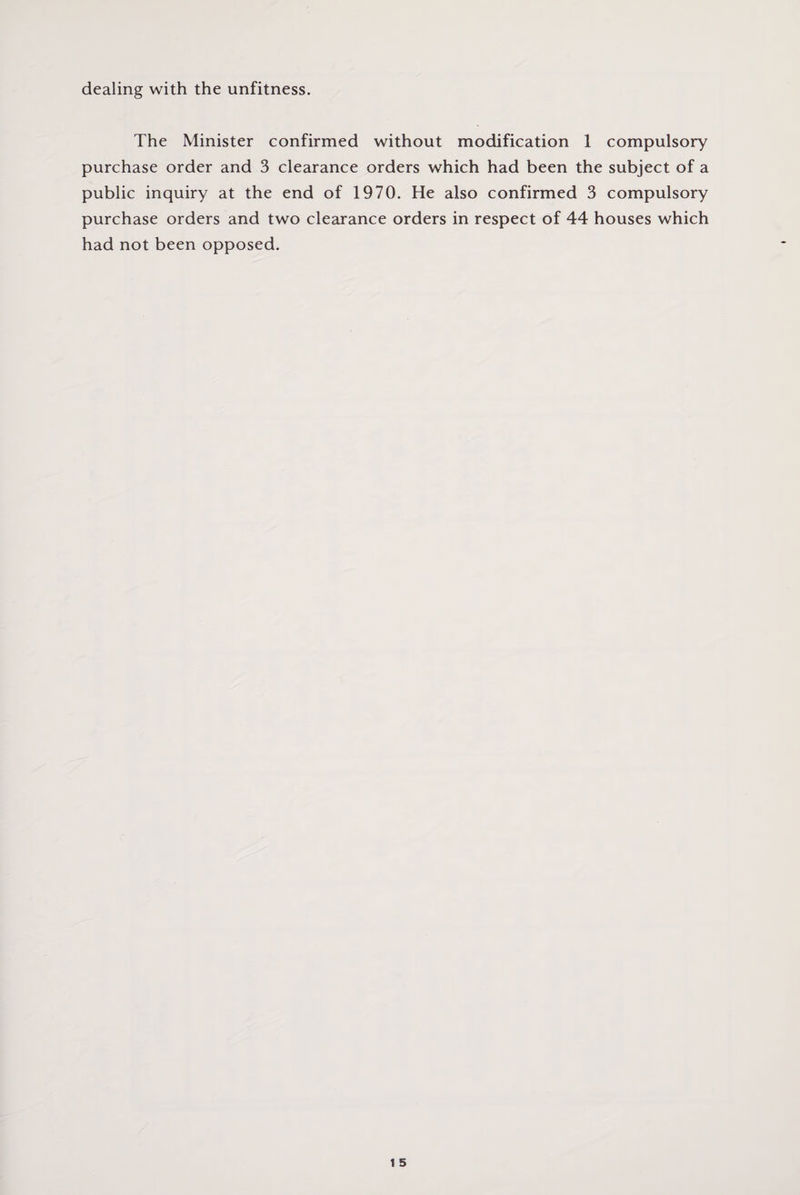 dealing with the unfitness. The Minister confirmed without modification 1 compulsory purchase order and 3 clearance orders which had been the subject of a public inquiry at the end of 1970. He also confirmed 3 compulsory purchase orders and two clearance orders in respect of 44 houses which had not been opposed.