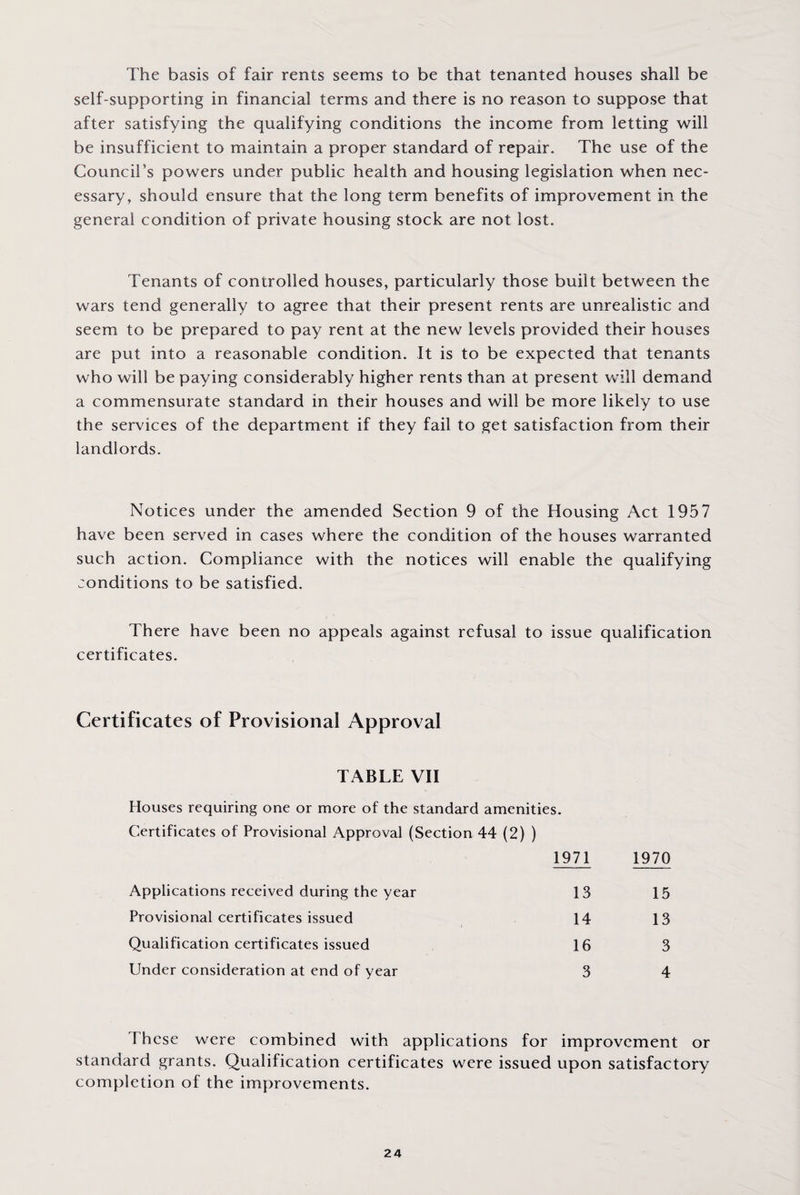 The basis of fair rents seems to be that tenanted houses shall be self-supporting in financial terms and there is no reason to suppose that after satisfying the qualifying conditions the income from letting will be insufficient to maintain a proper standard of repair. The use of the Council’s powers under public health and housing legislation when nec¬ essary, should ensure that the long term benefits of improvement in the general condition of private housing stock are not lost. Tenants of controlled houses, particularly those built between the wars tend generally to agree that their present rents are unrealistic and seem to be prepared to pay rent at the new levels provided their houses are put into a reasonable condition. It is to be expected that tenants who will be paying considerably higher rents than at present will demand a commensurate standard in their houses and will be more likely to use the services of the department if they fail to get satisfaction from their landlords. Notices under the amended Section 9 of the Housing Act 1957 have been served in cases where the condition of the houses warranted such action. Compliance with the notices will enable the qualifying conditions to be satisfied. There have been no appeals against refusal to issue qualification certificates. Certificates of Provisional Approval TABLE VII Houses requiring one or more of the standard amenities. Certificates of Provisional Approval (Section 44 (2) ) 1971 1970 Applications received during the year 13 15 Provisional certificates issued 14 13 Qualification certificates issued 16 3 Under consideration at end of year 3 4 1 hcse were combined with applications for improvement or standard grants. Qualification certificates were issued upon satisfactory completion of the improvements.