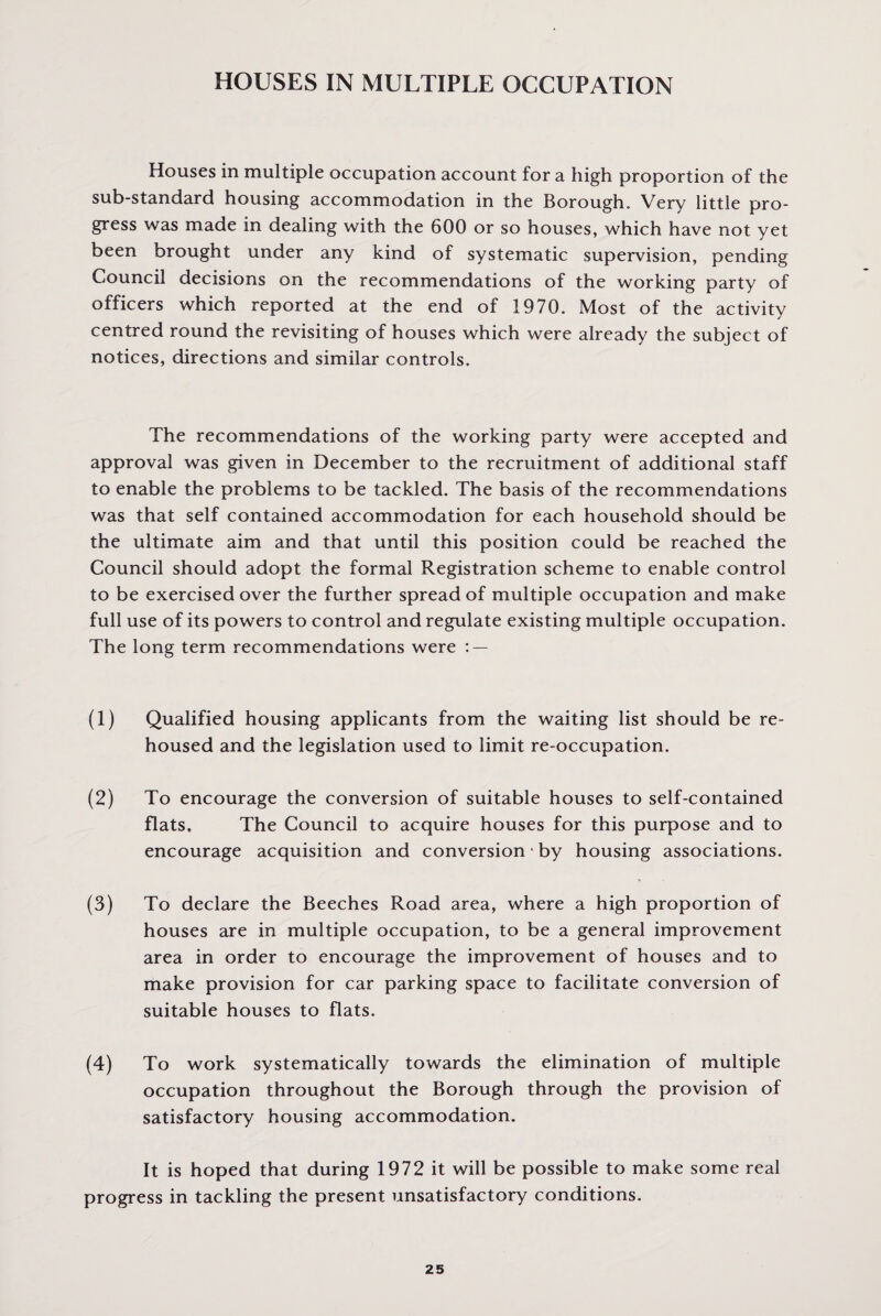 HOUSES IN MULTIPLE OCCUPATION Houses in multiple occupation account for a high proportion of the sub-standard housing accommodation in the Borough, Very little pro¬ gress was made in dealing with the 600 or so houses, which have not yet been brought under any kind of systematic supervision, pending Council decisions on the recommendations of the working party of officers which reported at the end of 1970. Most of the activity centred round the revisiting of houses which were already the subject of notices, directions and similar controls. The recommendations of the working party were accepted and approval was given in December to the recruitment of additional staff to enable the problems to be tackled. The basis of the recommendations was that self contained accommodation for each household should be the ultimate aim and that until this position could be reached the Council should adopt the formal Registration scheme to enable control to be exercised over the further spread of multiple occupation and make full use of its powers to control and regulate existing multiple occupation. The long term recommendations were : — (1) Qualified housing applicants from the waiting list should be re¬ housed and the legislation used to limit re-occupation. (2) To encourage the conversion of suitable houses to self-contained flats. The Council to acquire houses for this purpose and to encourage acquisition and conversion • by housing associations. (3) To declare the Beeches Road area, where a high proportion of houses are in multiple occupation, to be a general improvement area in order to encourage the improvement of houses and to make provision for car parking space to facilitate conversion of suitable houses to flats. (4) To work systematically towards the elimination of multiple occupation throughout the Borough through the provision of satisfactory housing accommodation. It is hoped that during 1972 it will be possible to make some real progress in tackling the present unsatisfactory conditions.