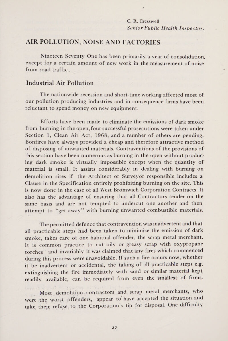 C. R. Cresswell Senior Public Health Inspector. AIR POLLUTION, NOISE AND FACTORIES Nineteen Seventy One has been primarily a year of consolidation, except for a certain amount of new work in the measurement of noise from road traffic. Industrial Air Pollution The nationwide recession and short-time working affected most of our pollution producing industries and in consequence firms have been reluctant to spend money on new equipment. Efforts have been made to eliminate the emissions of dark smoke from burning in the open, four successful prosecutions were taken under Section 1, Clean Air Act, 1968, and a number of others are pending. Bonfires have always provided a cheap and therefore attractive method of disposing of unwanted materials. Contraventions of the provisions of this section have been numerous as burning in the open without produc¬ ing dark smoke is virtually impossible except when the quantity of material is small. It assists considerably in dealing with burning on demolition sites if the Architect or Surveyor responsible includes a Clause in the Specification entirely prohibiting burning on the site. This is now done in the case of all West Bromwich Corporation Contracts. It also has the advantage of ensuring that all Contractors tender on the same basis and are not tempted to undercut one another and then attempt to “get away” with burning unwanted combustible materials. The permitted defence that contravention was inadvertent and that all practicable steps had been taken to minimise the emission of dark smoke, takes care of one habitual offender, the scrap metal merchant. It is common practice to cut oily or greasy scrap with oxypropane torches and invariably it was claimed that any fires which commenced during this process were unavoidable. If such a fire occurs now, whether it be inadvertent or accidental, the taking of all practicable steps e.g. extinguishing the fire immediately with sand or similar material kept readily available, can be required from even the smallest of firms. Most demolition contractors and scrap metal merchants, who were the worst offenders, appear to have accepted the situation and take their refuse to the Corporation s tip for disposal. One difficulty