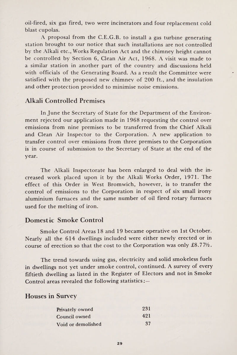 oil-fired, six gas fired, two were incinerators and four replacement cold blast cupolas. A proposal from the C.E.G.B. to install a gas turbine generating station brought to our notice that such installations are not controlled by the Alkali etc., Works Regulation Act and the chimney height cannot be controlled by Section 6, Clean Air Act, 1968. A visit was made to a similar station in another part of the country and discussions held with officials of the Generating Board. As a result the Committee were satisfied with the proposed new chimney of 200 ft., and the insulation and other protection provided to minimise noise emissions. Alkali Controlled Premises In June the Secretary of State for the Department of the Environ¬ ment rejected our application made in 1968 requesting the control over emissions from nine premises to be transferred from the Chief Alkali and Clean Air Inspector to the Corporation. A new application to transfer control over emissions from three premises to the Corporation is in course of submission to the Secretary of State at the end of the year. The Alkali Inspectorate has been enlarged to deal with the in¬ creased work placed upon it by the Alkali Works Order, 1971. The effect of this Order in West Bromwich, however, is to transfer the control of emissions to the Corporation in respect of six small irony aluminium furnaces and the same number of oil fired rotary furnaces used for the melting of iron. Domestic Smoke Control Smoke Control Areas 18 and 19 became operative on 1st October. Nearly all the 614 dwellings included were either newly erected or in course of erection so that the cost to the Corporation was only £8.771/2. The trend towards using gas, electricity and solid smokeless fuels in dwellings not yet under smoke control, continued. A survey of every fiftieth dwelling as listed in the Register of Electors and not in Smoke Control areas revealed the following statistics : — Houses in Survey Privately owned 231 Council owned 421 Void or demolished 37