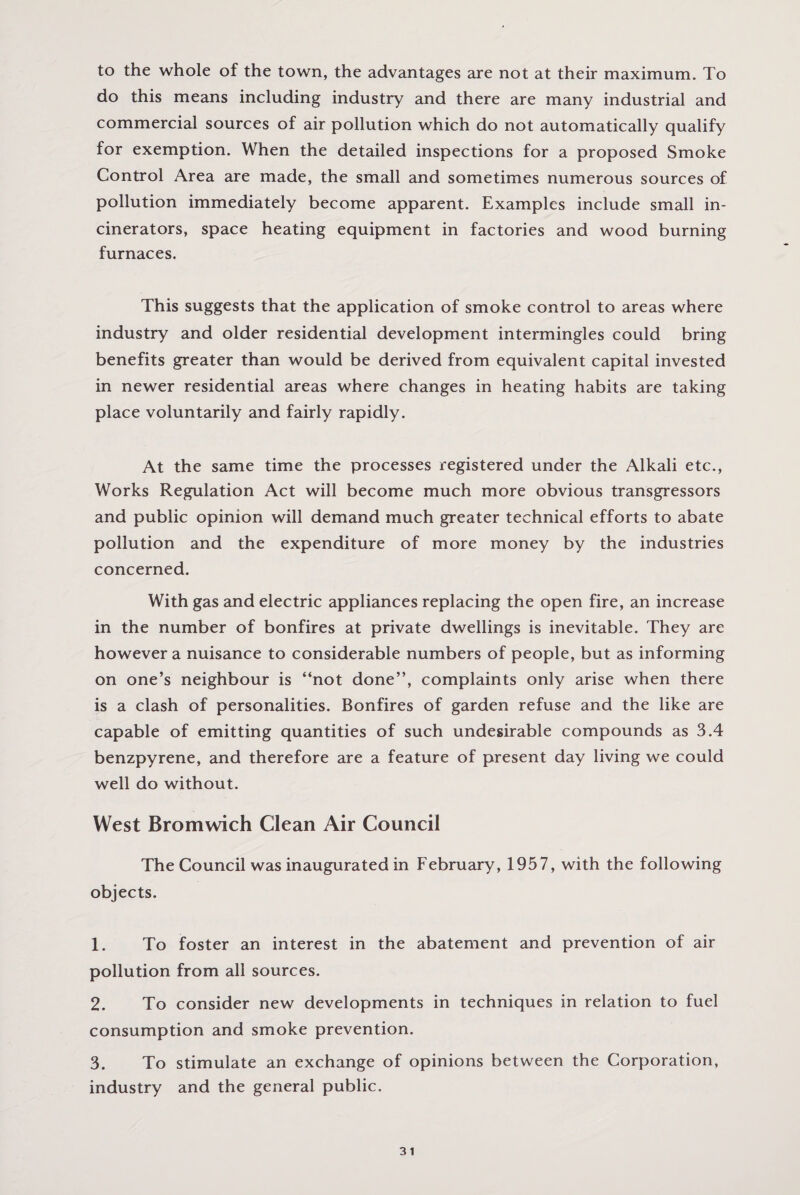 to the whole of the town, the advantages are not at their maximum. To do this means including industry and there are many industrial and commercial sources of air pollution which do not automatically qualify for exemption. When the detailed inspections for a proposed Smoke Control Area are made, the small and sometimes numerous sources of pollution immediately become apparent. Examples include small in¬ cinerators, space heating equipment in factories and wood burning furnaces. This suggests that the application of smoke control to areas where industry and older residential development intermingles could bring benefits greater than would be derived from equivalent capital invested in newer residential areas where changes in heating habits are taking place voluntarily and fairly rapidly. At the same time the processes registered under the Alkali etc., Works Regulation Act will become much more obvious transgressors and public opinion will demand much greater technical efforts to abate pollution and the expenditure of more money by the industries concerned. With gas and electric appliances replacing the open fire, an increase in the number of bonfires at private dwellings is inevitable. They are however a nuisance to considerable numbers of people, but as informing on one’s neighbour is “not done’’, complaints only arise when there is a clash of personalities. Bonfires of garden refuse and the like are capable of emitting quantities of such undesirable compounds as 3.4 benzpyrene, and therefore are a feature of present day living we could well do without. West Bromwich Clean Air Council The Council was inaugurated in February, 1957, with the following objects. 1. To foster an interest in the abatement and prevention of air pollution from all sources. 2. To consider new developments in techniques in relation to fuel consumption and smoke prevention. 3. To stimulate an exchange of opinions between the Corporation, industry and the general public.