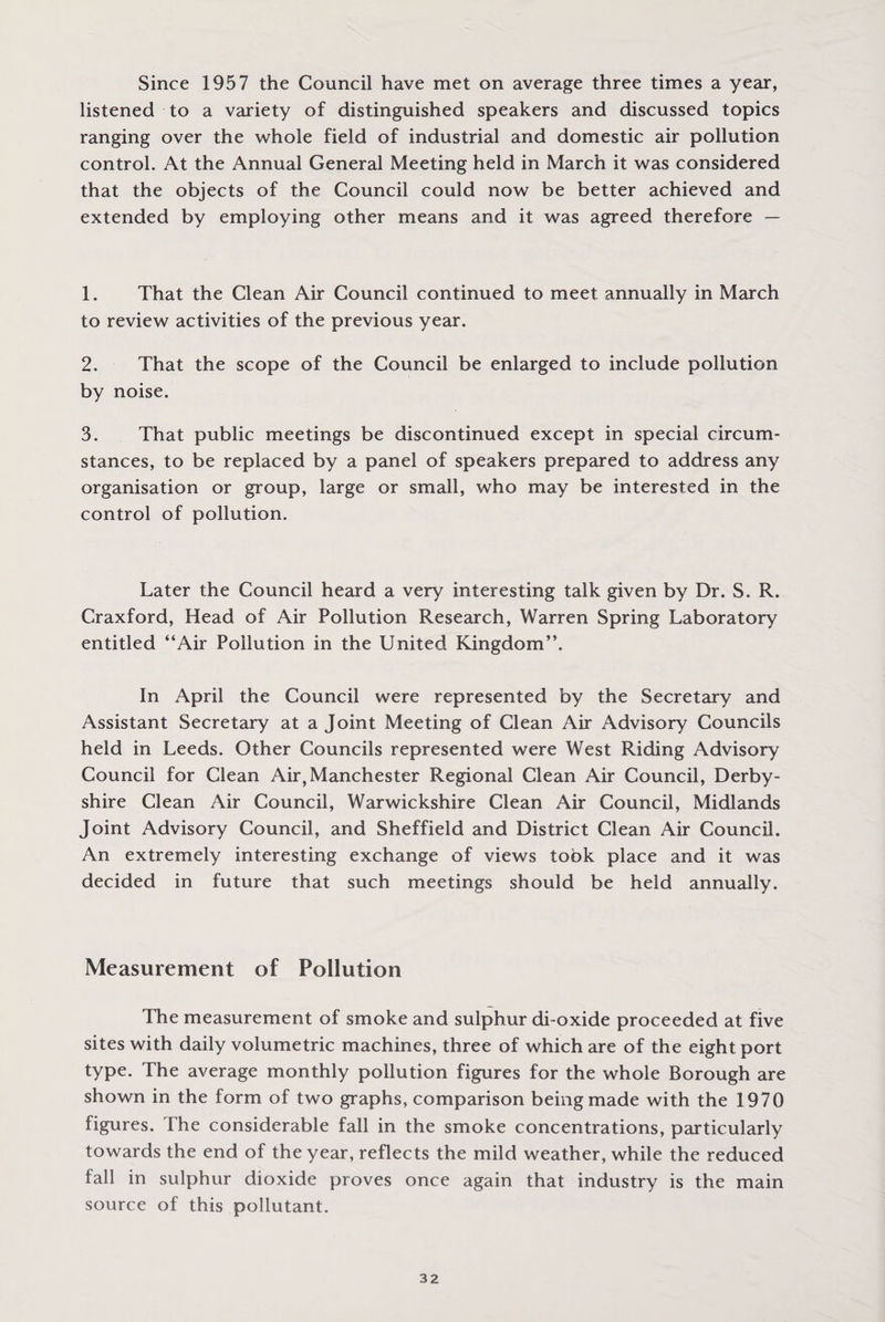 Since 1957 the Council have met on average three times a year, listened to a variety of distinguished speakers and discussed topics ranging over the whole field of industrial and domestic air pollution control. At the Annual General Meeting held in March it was considered that the objects of the Council could now be better achieved and extended by employing other means and it was agreed therefore — 1. That the Clean Air Council continued to meet annually in March to review activities of the previous year. 2. That the scope of the Council be enlarged to include pollution by noise. 3. That public meetings be discontinued except in special circum¬ stances, to be replaced by a panel of speakers prepared to address any organisation or group, large or small, who may be interested in the control of pollution. Later the Council heard a very interesting talk given by Dr. S. R. Craxford, Head of Air Pollution Research, Warren Spring Laboratory entitled “Air Pollution in the United Kingdom”. In April the Council were represented by the Secretary and Assistant Secretary at a Joint Meeting of Clean Air Advisory Councils held in Leeds. Other Councils represented were West Riding Advisory Council for Clean Air, Manchester Regional Clean Air Council, Derby¬ shire Clean Air Council, Warwickshire Clean Air Council, Midlands Joint Advisory Council, and Sheffield and District Clean Air Council. An extremely interesting exchange of views took place and it was decided in future that such meetings should be held annually. Measurement of Pollution The measurement of smoke and sulphur di-oxide proceeded at five sites with daily volumetric machines, three of which are of the eight port type. The average monthly pollution figures for the whole Borough are shown in the form of two graphs, comparison being made with the 1970 figures. The considerable fall in the smoke concentrations, particularly towards the end of the year, reflects the mild weather, while the reduced fall in sulphur dioxide proves once again that industry is the main source of this pollutant.