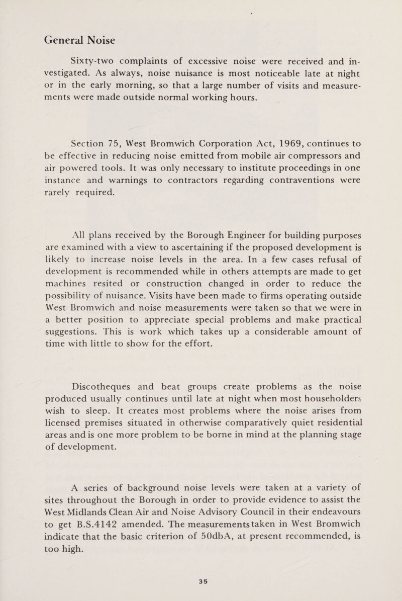 General Noise Sixty-two complaints of excessive noise were received and in¬ vestigated. As always, noise nuisance is most noticeable late at night or in the early morning, so that a large number of visits and measure¬ ments were made outside normal working hours. Section 75, West Bromwich Corporation Act, 1969, continues to be effective in reducing noise emitted from mobile air compressors and air powered tools. It was only necessary to institute proceedings in one instance and warnings to contractors regarding contraventions were rarely required. All plans received by the Borough Engineer for building purposes are examined with a view to ascertaining if the proposed development is likely to increase noise levels in the area. In a few cases refusal of development is recommended while in others attempts are made to get machines resited or construction changed in order to reduce the possibility of nuisance. Visits have been made to firms operating outside West Bromwich and noise measurements were taken so that we were in a better position to appreciate special problems and make practical suggestions. This is work which takes up a considerable amount of time with little to show for the effort. Discotheques and beat groups create problems as the noise produced usually continues until late at night when most householders wish to sleep. It creates most problems where the noise arises from licensed premises situated in otherwise comparatively quiet residential areas and is one more problem to be borne in mind at the planning stage of development. A series of background noise levels were taken at a variety of sites throughout the Borough in order to provide evidence to assist the West Midlands Clean Air and Noise Advisory Council in their endeavours to get B.S.4142 amended. The measurements taken in West Bromwich indicate that the basic criterion of 50dbA, at present recommended, is too high.