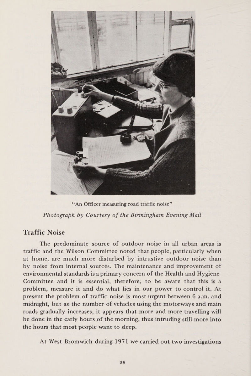 “An Officer measuring road traffic noise” Photograph by Courtesy of the Birmingham Evening Mail Traffic Noise The predominate source of outdoor noise in all urban areas is traffic and the Wilson Committee noted that people, particularly when at home, are much more disturbed by intrustive outdoor noise than by noise from internal sources. The maintenance and improvement of environmental standards is a primary concern of the Health and Hygiene Committee and it is essential, therefore, to be aware that this is a problem, measure it and do what lies in our power to control it. At present the problem of traffic noise is most urgent between 6 a.m. and midnight, but as the number of vehicles using the motorways and main roads gradually increases, it appears that more and more travelling will be done in the early hours of the morning, thus intruding still more into the hours that most people want to sleep. At West Bromwich during 1971 we carried out two investigations