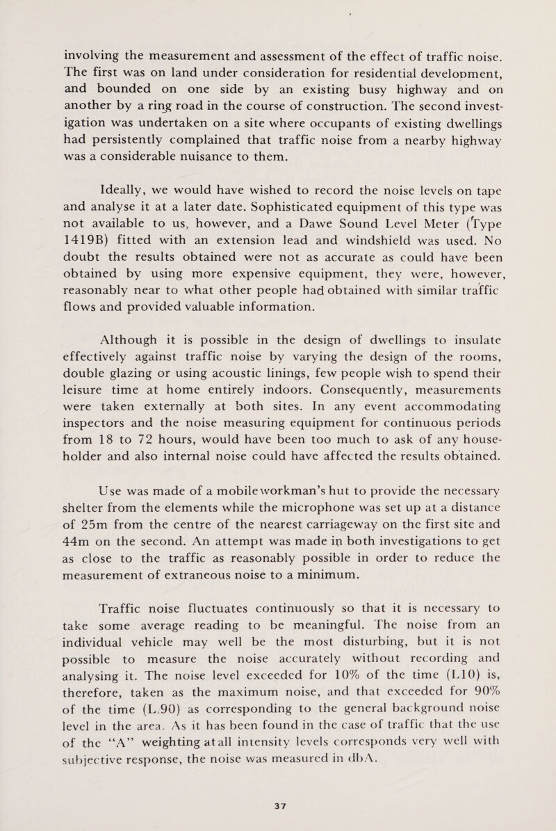 involving the measurement and assessment of the effect of traffic noise. The first was on land under consideration for residential develooment, and bounded on one side by an existing busy highway and on another by a ring road in the course of construction. The second invest¬ igation was undertaken on a site where occupants of existing dwellings had persistently complained that traffic noise from a nearby highway was a considerable nuisance to them. Ideally, we would have wished to record the noise levels on tape and analyse it at a later date. Sophisticated equipment of this type was not available to us, however, and a Dawe Sound Level Meter (Type 1419B) fitted with an extension lead and windshield was used. No doubt the results obtained were not as accurate as could have been obtained by using more expensive equipment, they were, however, reasonably near to what other people had obtained with similar traffic flows and provided valuable information. Although it is possible in the design of dwellings to insulate effectively against traffic noise by varying the design of the rooms, double glazing or using acoustic linings, few people wish to spend their leisure time at home entirely indoors. Consequently, measurements were taken externally at both sites. In any event accommodating inspectors and the noise measuring equipment for continuous periods from 18 to 72 hours, would have been too much to ask of any house¬ holder and also internal noise could have affected the results obtained. Use was made of a mobile workman’s hut to provide the necessary shelter from the elements while the microphone was set up at a distance of 25m from the centre of the nearest carriageway on the first site and 44m on the second. An attempt was made ip both investigations to get as close to the traffic as reasonably possible in order to reduce the measurement of extraneous noise to a minimum. Traffic noise fluctuates continuously so that it is necessary to take some average reading to be meaningful. The noise from an individual vehicle may well be the most disturbing, but it is not possible to measure the noise accurately without recording and analysing it. The noise level exceeded for 10% of the time (L10) is, therefore, taken as the maximum noise, and that exceeded for 90% of the time (L.90) as corresponding to the general background noise level in the area. As it has been found in the case of traffic that the use of the “A” weighting at all intensity levels corresponds very well with subjective response, the noise was measured in dbA.