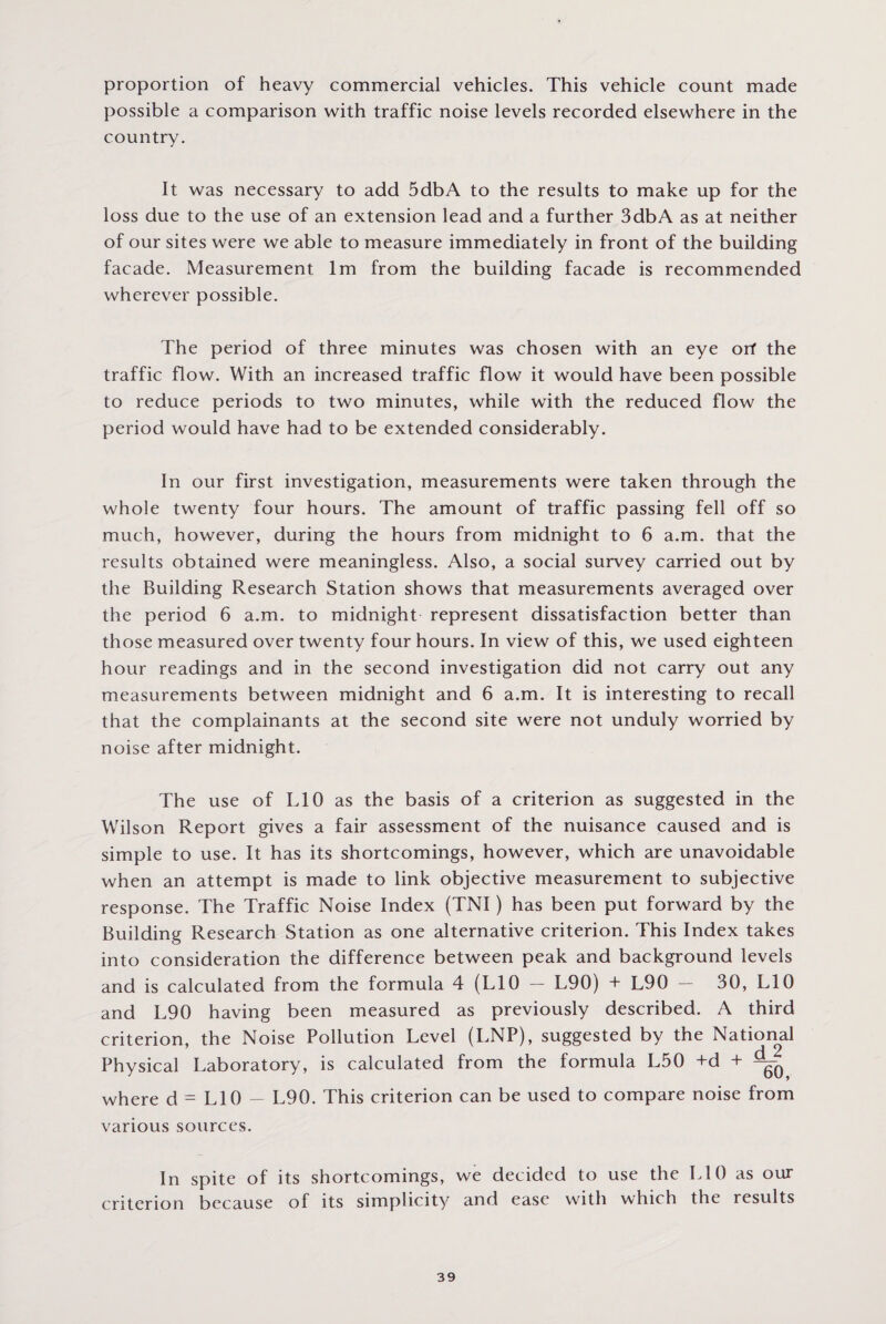 proportion of heavy commercial vehicles. This vehicle count made possible a comparison with traffic noise levels recorded elsewhere in the country. It was necessary to add 5dbA to the results to make up for the loss due to the use of an extension lead and a further 3dbA as at neither of our sites were we able to measure immediately in front of the building facade. Measurement lm from the building facade is recommended wherever possible. The period of three minutes was chosen with an eye orf the traffic flow. With an increased traffic flow it would have been possible to reduce periods to two minutes, while with the reduced flow the period would have had to be extended considerably. In our first investigation, measurements were taken through the whole twenty four hours. The amount of traffic passing fell off so much, however, during the hours from midnight to 6 a.m. that the results obtained were meaningless. Also, a social survey carried out by the Building Research Station shows that measurements averaged over the period 6 a.m. to midnight represent dissatisfaction better than those measured over twenty four hours. In view of this, we used eighteen hour readings and in the second investigation did not carry out any measurements between midnight and 6 a.m. It is interesting to recall that the complainants at the second site were not unduly worried by noise after midnight. The use of L10 as the basis of a criterion as suggested in the Wilson Report gives a fair assessment of the nuisance caused and is simple to use. It has its shortcomings, however, which are unavoidable when an attempt is made to link objective measurement to subjective response. The Traffic Noise Index (TNI) has been put forward by the Building Research Station as one alternative criterion. This Index takes into consideration the difference between peak and background levels and is calculated from the formula 4 (L10 — L90) + L90 — 30, L10 and L90 having been measured as previously described. A third criterion, the Noise Pollution Level (LNP), suggested by the National Physical Laboratory, is calculated from the formula L50 +d + ^ where d = L10 — L90. This criterion can be used to compare noise from various sources. In spite of its shortcomings, we decided to use the L10 as our criterion because of its simplicity and ease with which the results