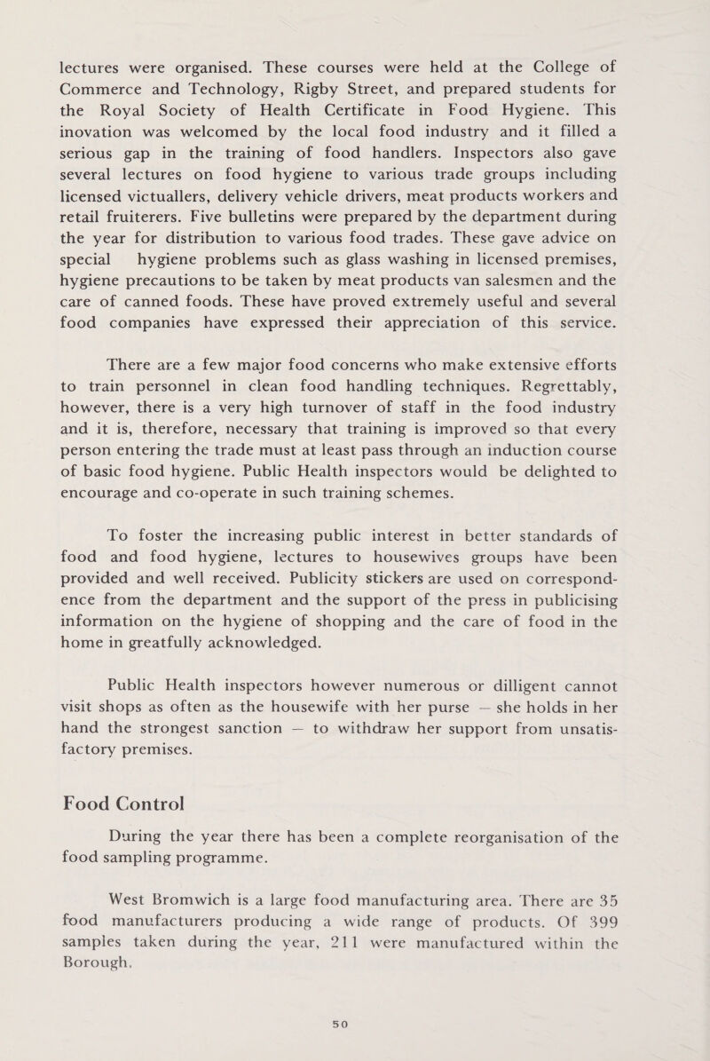 lectures were organised. These courses were held at the College of Commerce and Technology, Rigby Street, and prepared students for the Royal Society of Health Certificate in Food Hygiene. This inovation was welcomed by the local food industry and it filled a serious gap in the training of food handlers. Inspectors also gave several lectures on food hygiene to various trade groups including licensed victuallers, delivery vehicle drivers, meat products workers and retail fruiterers. Five bulletins were prepared by the department during the year for distribution to various food trades. These gave advice on special hygiene problems such as glass washing in licensed premises, hygiene precautions to be taken by meat products van salesmen and the care of canned foods. These have proved extremely useful and several food companies have expressed their appreciation of this service. There are a few major food concerns who make extensive efforts to train personnel in clean food handling techniques. Regrettably, however, there is a very high turnover of staff in the food industry and it is, therefore, necessary that training is improved so that every person entering the trade must at least pass through an induction course of basic food hygiene. Public Health inspectors would be delighted to encourage and co-operate in such training schemes. To foster the increasing public interest in better standards of food and food hygiene, lectures to housewives groups have been provided and well received. Publicity stickers are used on correspond¬ ence from the department and the support of the press in publicising information on the hygiene of shopping and the care of food in the home in greatfully acknowledged. Public Health inspectors however numerous or dilligent cannot visit shops as often as the housewife with her purse — she holds in her hand the strongest sanction — to withdraw her support from unsatis¬ factory premises. Food Control During the year there has been a complete reorganisation of the food sampling programme. West Bromwich is a large food manufacturing area. There are 35 food manufacturers producing a wide range of products. Of 399 samples taken during the year, 211 were manufactured within the Borough.