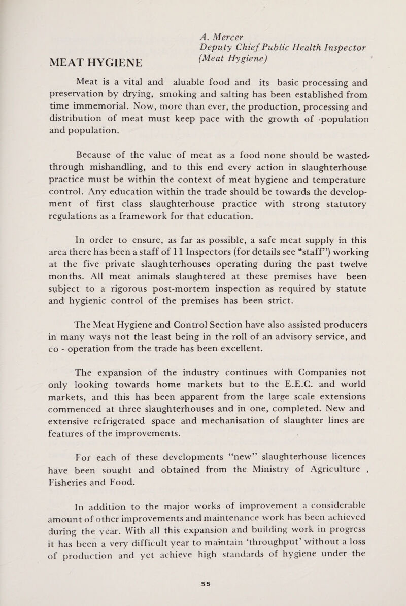 A. Mercer Deputy Chief Public Health Inspector MEAT HYGIENE (Meat HVgiene) Meat is a vital and aluable food and its basic processing and preservation by drying, smoking and salting has been established from time immemorial. Now, more than ever, the production, processing and distribution of meat must keep pace with the growth of population and population. Because of the value of meat as a food none should be wasted* through mishandling, and to this end every action in slaughterhouse practice must be within the context of meat hygiene and temperature control. Any education within the trade should be towards the develop¬ ment of first class slaughterhouse practice with strong statutory regulations as a framework for that education. In order to ensure, as far as possible, a safe meat supply in this area there has been a staff of 11 Inspectors (for details see “staff”) working at the five private slaughterhouses operating during the past twelve months. All meat animals slaughtered at these premises have been subject to a rigorous post-mortem inspection as required by statute and hygienic control of the premises has been strict. The Meat Hygiene and Control Section have also assisted producers in many ways not the least being in the roll of an advisory service, and co - operation from the trade has been excellent. The expansion of the industry continues with Companies not only looking towards home markets but to the E.E.C. and world markets, and this has been apparent from the large scale extensions commenced at three slaughterhouses and in one, completed. New and extensive refrigerated space and mechanisation of slaughter lines are features of the improvements. For each of these developments “new” slaughterhouse licences have been sought and obtained from the Ministry of Agriculture , Fisheries and Food. In addition to the major works of improvement a considerable amount of other improvements and maintenance work has been achieved during the year. With all this expansion and building work in progress it has been a very difficult year to maintain ‘throughput’ without a loss of production and yet achieve high standards ol hygiene under the