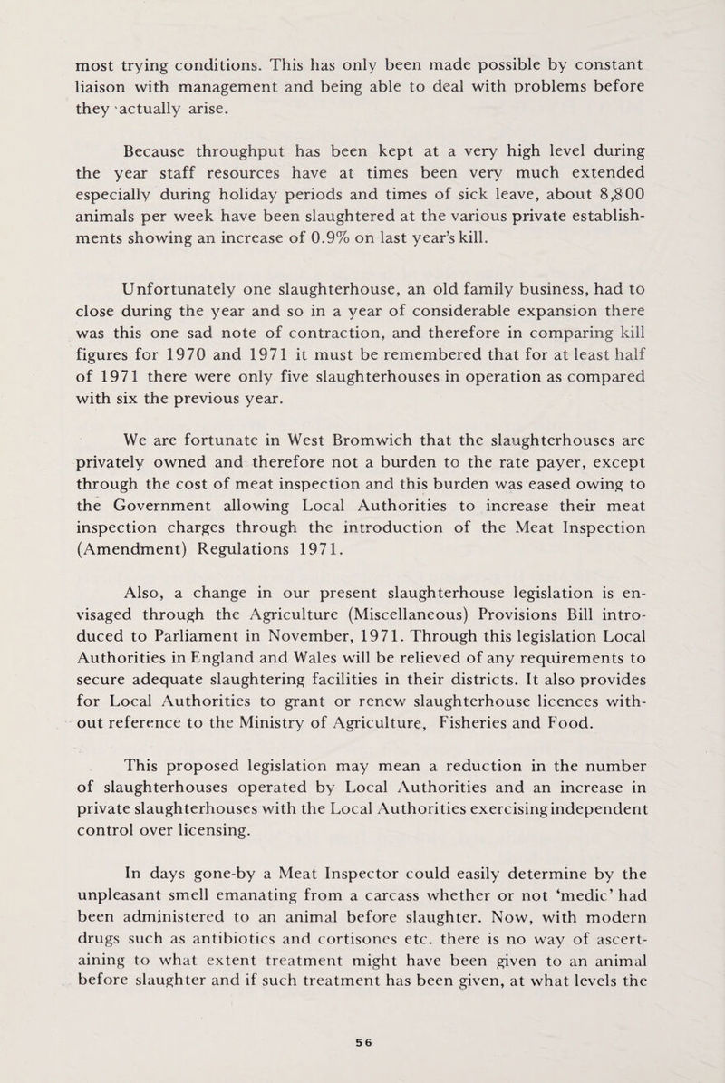 most trying conditions. This has only been made possible by constant liaison with management and being able to deal with problems before they actually arise. Because throughput has been kept at a very high level during the year staff resources have at times been very much extended especially during holiday periods and times of sick leave, about 8,800 animals per week have been slaughtered at the various private establish¬ ments showing an increase of 0.9% on last year’s kill. Unfortunately one slaughterhouse, an old family business, had to close during the year and so in a year of considerable expansion there was this one sad note of contraction, and therefore in comparing kill figures for 1970 and 1971 it must be remembered that for at least half of 1971 there were only five slaughterhouses in operation as compared with six the previous year. We are fortunate in West Bromwich that the slaughterhouses are privately owned and therefore not a burden to the rate payer, except through the cost of meat inspection and this burden was eased owing to the Government allowing Local Authorities to increase their meat inspection charges through the introduction of the Meat Inspection (Amendment) Regulations 1971. Also, a change in our present slaughterhouse legislation is en¬ visaged through the Agriculture (Miscellaneous) Provisions Bill intro¬ duced to Parliament in November, 1971. Through this legislation Local Authorities in England and Wales will be relieved of any requirements to secure adequate slaughtering facilities in their districts. It also provides for Local Authorities to grant or renew slaughterhouse licences with¬ out reference to the Ministry of Agriculture, Fisheries and Food. This proposed legislation may mean a reduction in the number of slaughterhouses operated by Local Authorities and an increase in private slaughterhouses with the Local Authorities exercising independent control over licensing. In days gone-by a Meat Inspector could easily determine by the unpleasant smell emanating from a carcass whether or not ‘medic’ had been administered to an animal before slaughter. Now, with modern drugs such as antibiotics and cortisones etc. there is no way of ascert¬ aining to what extent treatment might have been given to an animal before slaughter and if such treatment has been given, at what levels the