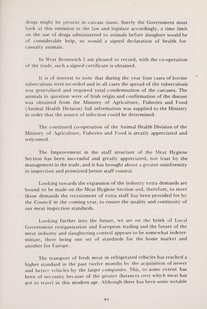 drugs might be present in carcass tissue. Surely the Government must look at this omission in the law and legislate accordingly, a time limit on the use of drugs administered to animals before slaughter would be of considerable help, so would a signed declaration of health for casualty animals. In West Bromwich I am pleased to record, with the co-operation of the trade, such a signed certificate is obtained. It is of interest to note that during the year four cases of bovine tuberculosis were recorded and in all cases the spread of the tuberculosis was generalised and required total condemnation of the carcases. The animals in question were of Irish origin and confirmation of the disease was obtained from the Ministry of Agriculture, Fisheries and Food (Animal Health Division) full information was supplied to the Ministry in order that the source of infection could be determined. The continued co-operation of the Animal Health Division of the Ministry of Agriculture, Fisheries and Food is greatly appreciated and welcomed. The Improvement in the staff structure of the Meat Hygiene Section has been successful and greatly appreciated, not least by the management in the trade, and it has brought about a greater uninformity in inspection and permitted better staff control. Looking towards the expansion of the industry extra demands are bound to be made on the Meat Hygiene Section and, therefore, to meet those demands the recruitment of extra staff has been provided for by the Council in the coming year, to ensure the quality and continuity of our meat inspection standards. Looking further into the future, we are on the brink of Local Government reorganisation and European trading and the future of the meat industry and slaughtering control appears to be somewhat indeter¬ minate, there being one set of standards for the home market and another for Europe. The transport of fresh meat in refrigerated vehicles has reached a higher standard in the past twelve months by the acquisition of newer and better vehicles by the larger companies. I his, to some extent has been of necessity because of the greater distances over which meat has got to travel in this modern age. Although there has been some notable