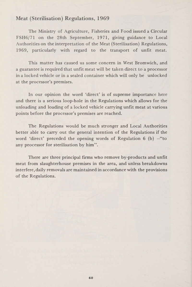 Meat (Sterilisation) Regulations, 1969 The Ministry of Agriculture, Fisheries and Food issued a Circular FSH6/71 on the 28th September, 1971, giving guidance to Local Authorities on the interpretation of the Meat (Sterilisation) Regulations, 1969, particularly with regard to the transport of unfit meat. This matter has caused us some concern in West Bromwich, and a guarantee is required that unfit meat will be taken direct to a processor in a locked vehicle or in a sealed container which will only be unlocked at the processor’s premises. In our opinion the word ‘direct’ is of supreme importance here and there is a serious loop-hole in the Regulations which allows for the unloading and loading of a locked vehicle carrying unfit meat at various points before the processor’s premises are reached. The Regulations would be much stronger and Local Authorities better able to carry out the general intention of the Regulations if the word ‘direct’ preceded the opening words of Regulation 6 (b) —“to any processor for sterilisation by him’’. There are three principal firms who remove by-products and unfit meat from slaughterhouse premises in the area, and unless breakdowns interfere, daily removals are maintained in accordance with the provisions of the Regulations.
