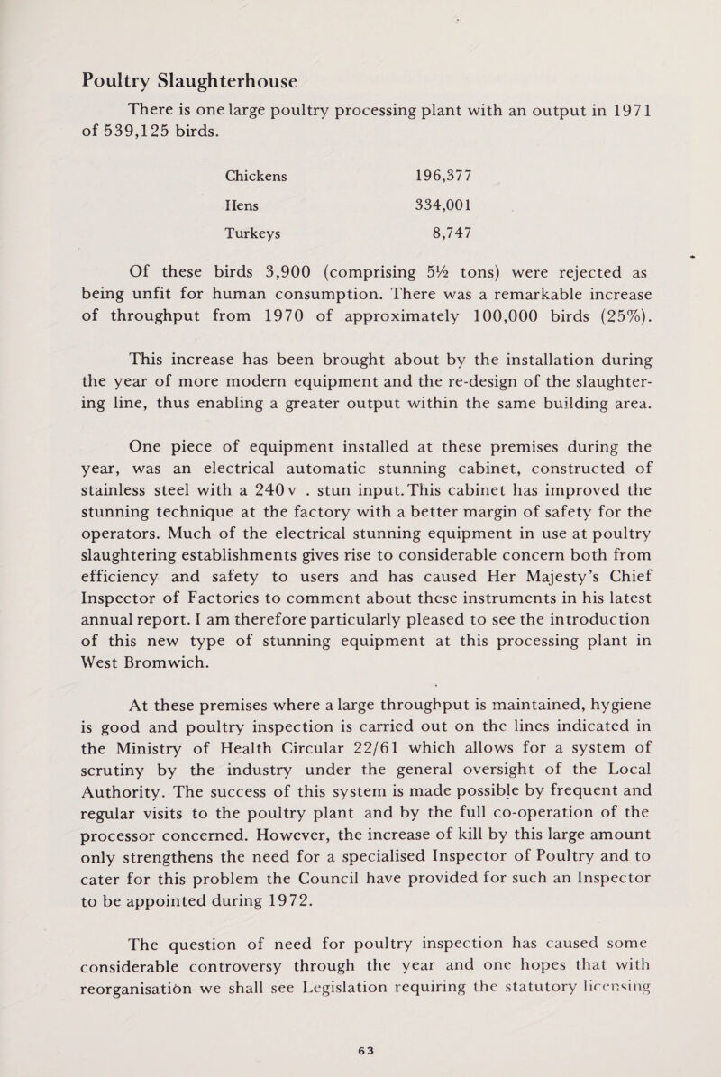 Poultry Slaughterhouse There is one large poultry processing plant with an output in 1971 of 539,125 birds. 196,377 334,001 8,747 Chickens Hens Turkeys Of these birds 3,900 (comprising 5Vfe tons) were rejected as being unfit for human consumption. There was a remarkable increase of throughput from 1970 of approximately 100,000 birds (25%). This increase has been brought about by the installation during the year of more modern equipment and the re-design of the slaughter¬ ing line, thus enabling a greater output within the same building area. One piece of equipment installed at these premises during the year, was an electrical automatic stunning cabinet, constructed of stainless steel with a 240 v . stun input. This cabinet has improved the stunning technique at the factory with a better margin of safety for the operators. Much of the electrical stunning equipment in use at poultry slaughtering establishments gives rise to considerable concern both from efficiency and safety to users and has caused Her Majesty’s Chief Inspector of Factories to comment about these instruments in his latest annual report. I am therefore particularly pleased to see the introduction of this new type of stunning equipment at this processing plant in West Bromwich. At these premises where a large throughput is maintained, hygiene is good and poultry inspection is carried out on the lines indicated in the Ministry of Health Circular 22/61 which allows for a system of scrutiny by the industry under the general oversight of the Local Authority. The success of this system is made possible by frequent and regular visits to the poultry plant and by the full co-operation of the processor concerned. However, the increase of kill by this large amount only strengthens the need for a specialised Inspector of Poultry and to cater for this problem the Council have provided for such an Inspector to be appointed during 1972. The question of need for poultry inspection has caused some considerable controversy through the year and one hopes that with reorganisation we shall see Legislation requiring the statutory licensing