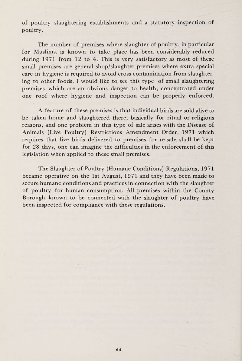 of poultry slaughtering establishments and a statutory inspection of poultry. The number of premises where slaughter of poultry, in particular for Muslims, is known to take place has been considerably reduced during 1971 from 12 to 4. This is very satisfactory as most of these small premises are general shop/slaughter premises where extra special care in hygiene is required to avoid cross contamination from slaughter¬ ing to other foods. I would like to see this type of small slaughtering premises which are an obvious danger to health, concentrated under one roof where hygiene and inspection can be properly enforced. A feature of these premises is that individual birds are sold alive to be taken home and slaughtered there, basically for ritual or religious reasons, and one problem in this type of sale arises with the Disease of Animals (Live Poultry) Restrictions Amendment Order, 1971 which requires that live birds delivered to premises for re-sale shall be kept for 28 days, one can imagine the difficulties in the enforcement of this legislation when applied to these small premises. The Slaughter of Poultry (Humane Conditions) Regulations, 1971 became operative on the 1st August, 1971 and they have been made to secure humane conditions and practices in connection with the slaughter of poultry for human consumption. All premises within the County Borough known to be connected with the slaughter of poultry have been inspected for compliance with these regulations.