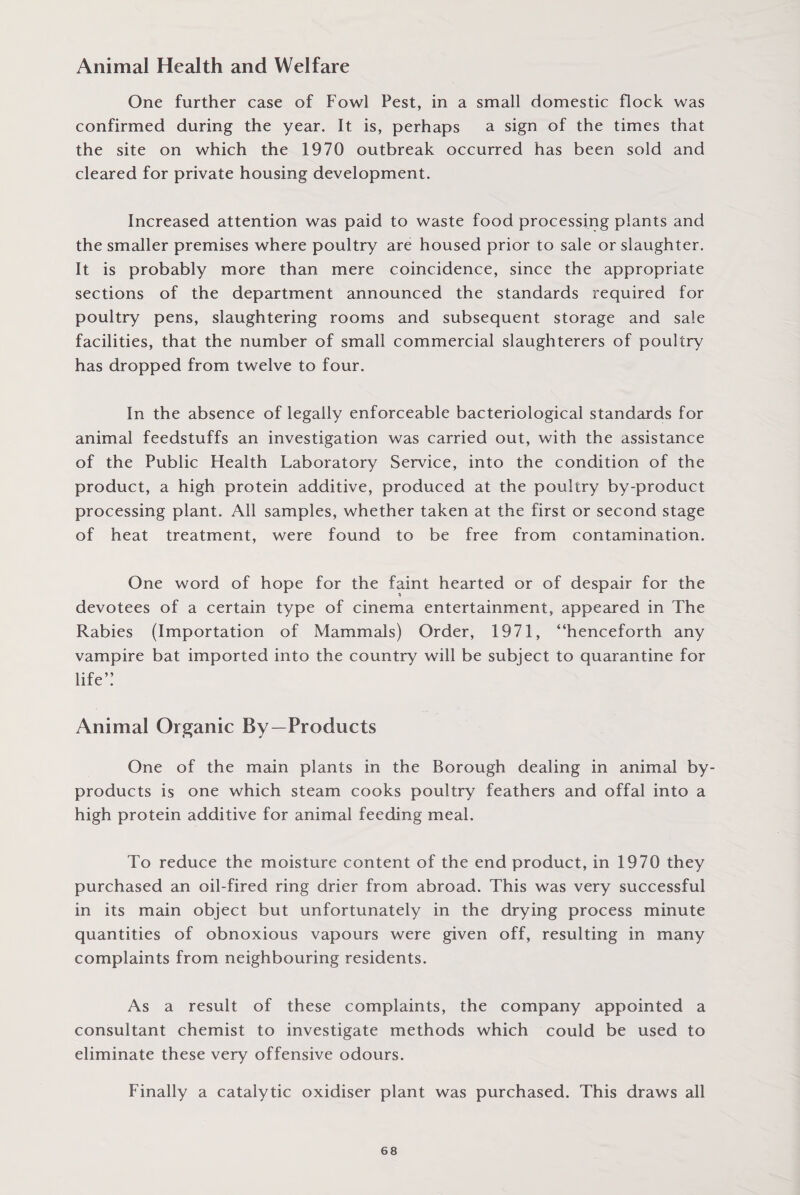 Animal Health and Welfare One further case of Fowl Pest, in a small domestic flock was confirmed during the year. It is, perhaps a sign of the times that the site on which the 1970 outbreak occurred has been sold and cleared for private housing development. Increased attention was paid to waste food processing plants and the smaller premises where poultry are housed prior to sale or slaughter. It is probably more than mere coincidence, since the appropriate sections of the department announced the standards required for poultry pens, slaughtering rooms and subsequent storage and sale facilities, that the number of small commercial slaughterers of poultry has dropped from twelve to four. In the absence of legally enforceable bacteriological standards for animal feedstuffs an investigation was carried out, with the assistance of the Public Health Laboratory Service, into the condition of the product, a high protein additive, produced at the poultry by-product processing plant. All samples, whether taken at the first or second stage of heat treatment, were found to be free from contamination. One word of hope for the faint hearted or of despair for the devotees of a certain type of cinema entertainment, appeared in The Rabies (Importation of Mammals) Order, 1971, “henceforth any vampire bat imported into the country will be subject to quarantine for life” Animal Organic By-Products One of the main plants in the Borough dealing in animal by¬ products is one which steam cooks poultry feathers and offal into a high protein additive for animal feeding meal. To reduce the moisture content of the end product, in 1970 they purchased an oil-fired ring drier from abroad. This was very successful in its main object but unfortunately in the drying process minute quantities of obnoxious vapours were given off, resulting in many complaints from neighbouring residents. As a result of these complaints, the company appointed a consultant chemist to investigate methods which could be used to eliminate these very offensive odours. Finally a catalytic oxidiser plant was purchased. This draws all