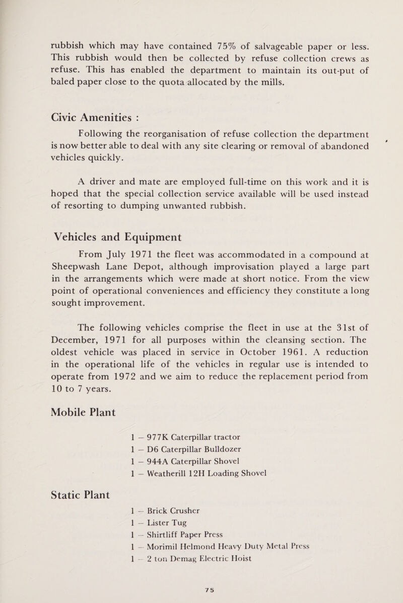rubbish which may have contained 75% of salvageable paper or less. This rubbish would then be collected by refuse collection crews as refuse. This has enabled the department to maintain its out-put of baled paper close to the quota allocated by the mills. Civic Amenities : Following the reorganisation of refuse collection the department is now better able to deal with any site clearing or removal of abandoned vehicles quickly. A driver and mate are employed full-time on this work and it is hoped that the special collection service available will be used instead of resorting to dumping unwanted rubbish. Vehicles and Equipment From July 1971 the fleet was accommodated in a compound at Sheepwash Lane Depot, although improvisation played a large part in the arrangements which were made at short notice. From the view point of operational conveniences and efficiency they constitute a long sought improvement. The following vehicles comprise the fleet in use at the 31st of December, 1971 for all purposes within the cleansing section. The oldest vehicle was placed in service in October 1961. A reduction in the operational life of the vehicles in regular use is intended to operate from 1972 and we aim to reduce the replacement period from 10 to 7 years. Mobile Plant 1 — 977K Caterpillar tractor 1 — D6 Caterpillar Bulldozer 1 — 944A Caterpillar Shovel 1 — Weatherill 12H Loading Shovel Static Plant 1 — Brick Crusher 1 — Lister Tug 1 — Shirtliff Paper Press 1 — Morimil Helmond Heavy Duty Metal Press 1 — 2 ton Demag Electric Hoist