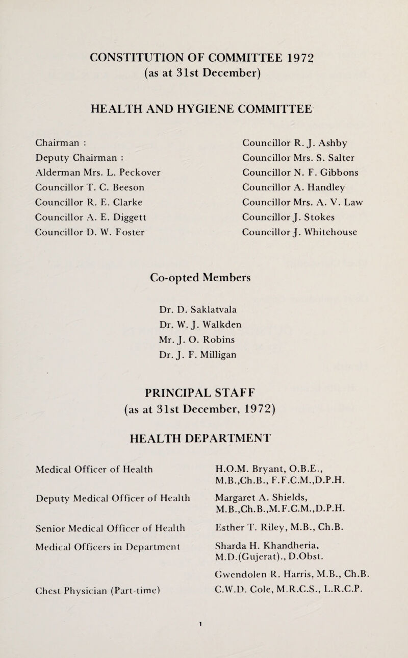 CONSTITUTION OF COMMITTEE 1972 (as at 31st December) HEALTH AND HYGIENE COMMITTEE Chairman : Deputy Chairman : Alderman Mrs. L. Peckover Councillor T. C. Beeson Councillor R. E. Clarke Councillor A. E. Diggett Councillor D. W. Foster Councillor R. J. Ashby Councillor Mrs. S. Salter Councillor N. F. Gibbons Councillor A. Handley Councillor Mrs. A. V. Law Councillor J. Stokes Councillor J. Whitehouse Co-opted Members Dr. D. Saklatvala Dr. W. J. Walkden Mr. J. O. Robins Dr. J. F. Milligan PRINCIPAL STAFF (as at 31st December, 1972) HEALTH DEPARTMENT Medical Officer of Health Deputy Medical Officer of Health Senior Medical Officer of Health Medical Officers in Department Chest Physician (Part time) H.O.M. Bryant, O.B.E., M.B.,Ch.B., F.F.C.M.,D.P.H. Margaret A. Shields, M.B.,Ch.B.,M.F.C.M.,D.P.H. Esther T. Riley, M.B., Ch.B. Sharda H. Khandheria. M.D.(Gujerat)., D.Obst. Gwendolen R. Harris, M.B., Ch.B. C.VV.D. Cole, M.R.C.S., L.R.C.P.