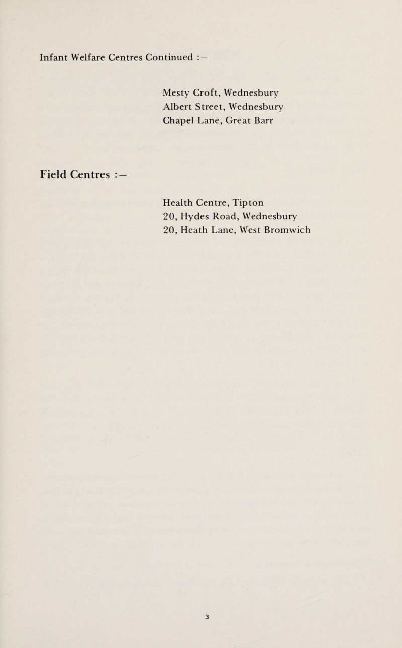 Infant Welfare Centres Continued : — Mesty Croft, Wednesbury Albert Street, Wednesbury Chapel Lane, Great Barr Field Centres : — Health Centre, Tipton 20, Hydes Road, Wednesbury 20, Heath Lane, West Bromwich