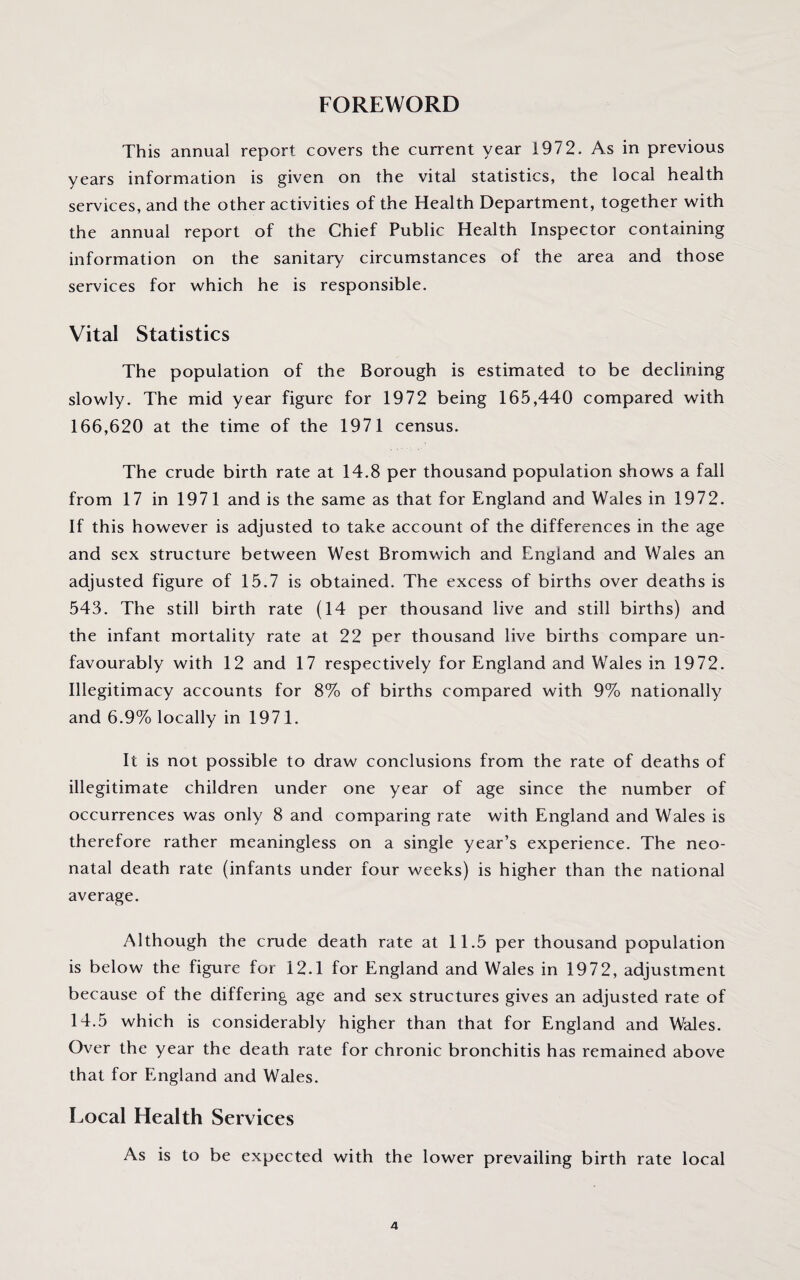 FOREWORD This annual report covers the current year 1972. As in previous years information is given on the vital statistics, the local health services, and the other activities of the Health Department, together with the annual report of the Chief Public Health Inspector containing information on the sanitary circumstances of the area and those services for which he is responsible. Vital Statistics The population of the Borough is estimated to be declining slowly. The mid year figure for 1972 being 165,440 compared with 166,620 at the time of the 1971 census. The crude birth rate at 14.8 per thousand population shows a fall from 17 in 1971 and is the same as that for England and Wales in 1972. If this however is adjusted to take account of the differences in the age and sex structure between West Bromwich and England and Wales an adjusted figure of 15.7 is obtained. The excess of births over deaths is 543. The still birth rate (14 per thousand live and still births) and the infant mortality rate at 22 per thousand live births compare un¬ favourably with 12 and 17 respectively for England and Wales in 1972. Illegitimacy accounts for 8% of births compared with 9% nationally and 6.9% locally in 1971. It is not possible to draw conclusions from the rate of deaths of illegitimate children under one year of age since the number of occurrences was only 8 and comparing rate with England and Wales is therefore rather meaningless on a single year’s experience. The neo¬ natal death rate (infants under four weeks) is higher than the national average. Although the crude death rate at 11.5 per thousand population is below the figure for 12.1 for England and Wales in 1972, adjustment because of the differing age and sex structures gives an adjusted rate of 14.5 which is considerably higher than that for England and Wales. Over the year the death rate for chronic bronchitis has remained above that for England and Wales. Local Health Services As is to be expected with the lower prevailing birth rate local