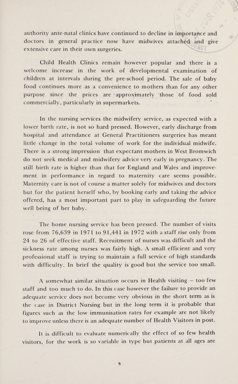 authority ante-natal clinics have continued to decline in importance and doctors in general practice now have midwives attached and give extensive care in their own surgeries. Child Health Clinics remain however popular and there is a welcome increase in the work of developmental examination of children at intervals during the pre-school period. The sale of baby food continues more as a convenience to mothers than for any other purpose since the prices are ’approximately those of food sold commercially, particularly in supermarkets. In the nursing services the midwifery service, as expected with a lower birth rate, is not so hard pressed. However, early discharge from hospital and attendance at General Practitioners surgeries has meant little change in the total volume of work for the individual midwife. There is a strong impression that expectant mothers in West Bromwich do not seek medical and midwifery advice very early in pregnancy. The still birth rate is higher than that for England and Wales and improve¬ ment in performance in regard to maternity care seems possible. Maternity care is not of course a matter solely for midwives and doctors but for the patient herself who, by booking early and taking the advice offered, has a most important part to play in safeguarding the future well being of her baby. The home nursing service has been pressed. The number of visits rose from 76,639 in 1971 to 91,441 in 1972 with a staff rise only from 24 to 26 of effective staff. Recruitment of nurses was difficult and the sickness rate among nurses was fairly high. A small efficient and very professional staff is trying to maintain a full service of high standards with difficulty. In brief the quality is good but the service too small. A somewhat similar situation occurs in Health visiting — too few staff and too much to do. In this case however the failure to provide an adequate service does not become very obvious in the short term as is the case in District Nursing but in the long term it is probable that figures such as the low immunisation rates lor example are not likely to improve unless there is an adequate number of Health Visitors in post. It is difficult to evaluate numerically the effect of so few health visitors, for the work is so variable in type but patients at all ages are