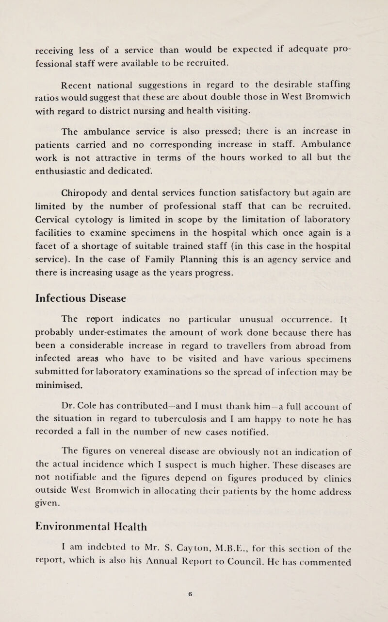 receiving less of a service than would be expected if adequate pro¬ fessional staff were available to be recruited. Recent national suggestions in regard to the desirable staffing ratios would suggest that these are about double those in West Bromwich with regard to district nursing and health visiting. The ambulance service is also pressed; there is an increase in patients carried and no corresponding increase in staff. Ambulance work is not attractive in terms of the hours worked to all but the enthusiastic and dedicated. Chiropody and dental services function satisfactory but again are limited by the number of professional staff that can be recruited. Cervical cytology is limited in scope by the limitation of laboratory facilities to examine specimens in the hospital which once again is a facet of a shortage of suitable trained staff (in this case in the hospital service). In the case of Family Planning this is an agency service and there is increasing usage as the years progress. Infectious Disease The report indicates no particular unusual occurrence. It probably under-estimates the amount of work done because there has been a considerable increase in regard to travellers from abroad from infected areas who have to be visited and have various specimens submitted for laboratory examinations so the spread of infection may be minimised. Dr. Cole has contributed -and I must thank him—a full account of the situation in regard to tuberculosis and I am happy to note he has recorded a fall in the number of new cases notified. The figures on venereal disease are obviously not an indication of the actual incidence which I suspect is much higher. These diseases are not notifiable and the figures depend on figures produced by clinics outside West Bromwich in allocating their patients by the home address given. Environmental Health I am indebted to Mr. S. Cayton, M.B.E., for this section of the report, which is also his Annual Report to Council. He has commented