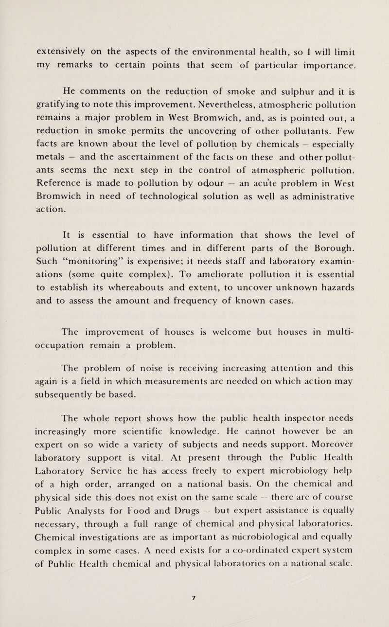 extensively on the aspects of the environmental health, so I will limit my remarks to certain points that seem of particular importance. He comments on the reduction of smoke and sulphur and it is gratifying to note this improvement. Nevertheless, atmospheric pollution remains a major problem in West Bromwich, and, as is pointed out, a reduction in smoke permits the uncovering of other pollutants. Few facts are known about the level of pollution by chemicals — especially metals — and the ascertainment of the facts on these and other pollut¬ ants seems the next step in the control of atmospheric pollution. Reference is made to pollution by odour — an acute problem in West Bromwich in need of technological solution as well as administrative action. It is essential to have information that shows the level of pollution at different times and in different parts of the Borough. Such “monitoring” is expensive; it needs staff and laboratory examin¬ ations (some quite complex). To ameliorate pollution it is essential to establish its whereabouts and extent, to uncover unknown hazards and to assess the amount and frequency of known cases. The improvement of houses is welcome but houses in multi¬ occupation remain a problem. The problem of noise is receiving increasing attention and this again is a field in which measurements are needed on which action may subsequently be based. The whole report shows how the public health inspector needs increasingly more scientific knowledge. He cannot however be an expert on so wide a variety of subjects and needs support. Moreover laboratory support is vital. At present through the Public Health Laboratory Service he has access freely to expert microbiology help of a high order, arranged on a national basis. On the chemical and physical side this does not exist on the same scale — there arc of course Public Analysts for Food and Drugs but expert assistance is equally necessary, through a full range of chemical and physical laboratories. Chemical investigations are as important as microbiological and equally complex in some cases. A need exists for a co-ordinated expert system of Public Health chemical and physical laboratories on a national scale.
