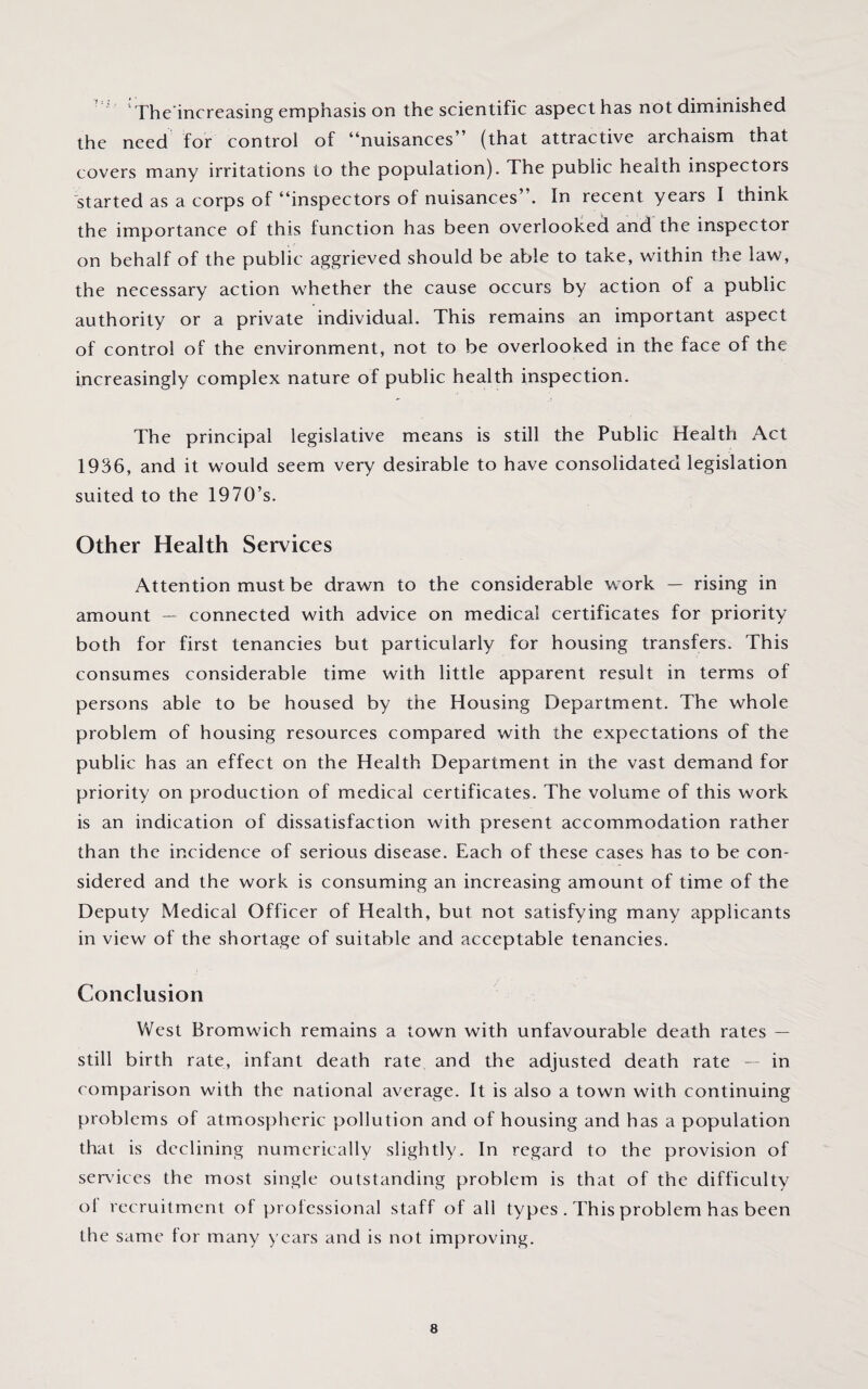 The increasing emphasis on the scientific aspect has not diminished the need for control of “nuisances” (that attractive archaism that covers many irritations to the population). The public health inspectors started as a corps of “inspectors of nuisances”. In recent years I think the importance of this function has been overlooked and the inspector on behalf of the public aggrieved should be able to take, within the law, the necessary action whether the cause occurs by action of a public authority or a private individual. This remains an important aspect of control of the environment, not to be overlooked in the face of the increasingly complex nature of public health inspection. The principal legislative means is still the Public Health Act 1936, and it would seem very desirable to have consolidated legislation suited to the 1970’s. Other Health Services Attentionmust.be drawn to the considerable work — rising in amount — connected with advice on medical certificates for priority both for first tenancies but particularly for housing transfers. This consumes considerable time with little apparent result in terms of persons able to be housed by the Housing Department. The whole problem of housing resources compared with the expectations of the public has an effect on the Health Department in the vast demand for priority on production of medical certificates. The volume of this work is an indication of dissatisfaction with present accommodation rather than the incidence of serious disease. Each of these cases has to be con¬ sidered and the work is consuming an increasing amount of time of the Deputy Medical Officer of Health, but not satisfying many applicants in view of the shortage of suitable and acceptable tenancies. Conclusion West Bromwich remains a town with unfavourable death rates — still birth rate, infant death rate and the adjusted death rate — in comparison with the national average. It is also a town with continuing problems of atmospheric pollution and of housing and has a population that is declining numerically slightly. In regard to the provision of services the most single outstanding problem is that of the difficulty ol recruitment of professional staff of all types . This problem has been the same lor many years and is not improving.