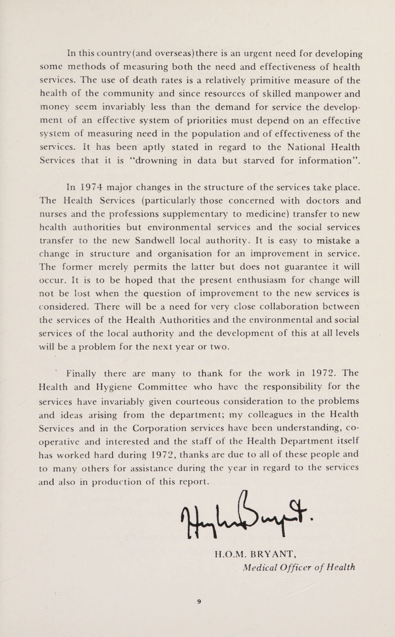 In this country (and overseas) there is an urgent need for developing some methods of measuring both the need and effectiveness of health services. The use of death rates is a relatively primitive measure of the health of the community and since resources of skilled manpower and money seem invariably less than the demand for service the develop¬ ment of an effective system of priorities must depend on an effective system of measuring need in the population and of effectiveness of the services. It has been aptly stated in regard to the National Health Services that it is “drowning in data but starved for information”. In 1974 major changes in the structure of the services take place. The Health Services (particularly those concerned with doctors and nurses and the professions supplementary7 to medicine) transfer to new health authorities but environmental services and the social services transfer to the new Sandwell local authority. It is easy to mistake a change in structure and organisation for an improvement in service. The former merely permits the latter but does not guarantee it will occur. It is to be hoped that the present enthusiasm for change will not be lost when the question of improvement to the new services is considered. There will be a need for very close collaboration between the services of the Health Authorities and the environmental and social services of the local authority and the development of this at all levels will be a problem for the next year or two. Finally there are many to thank for the work in 1972. The Health and Hygiene Committee who have the responsibility for the services have invariably given courteous consideration to the problems and ideas arising from the department; my colleagues in the Health Services and in the Corporation services have been understanding, co¬ operative and interested and the staff of the Health Department itself has worked hard during 1972, thanks are due to all of these people and to many others for assistance during the year in regard to the services and also in production of this report. H.O.M. BRYANT, Medical Officer of Health