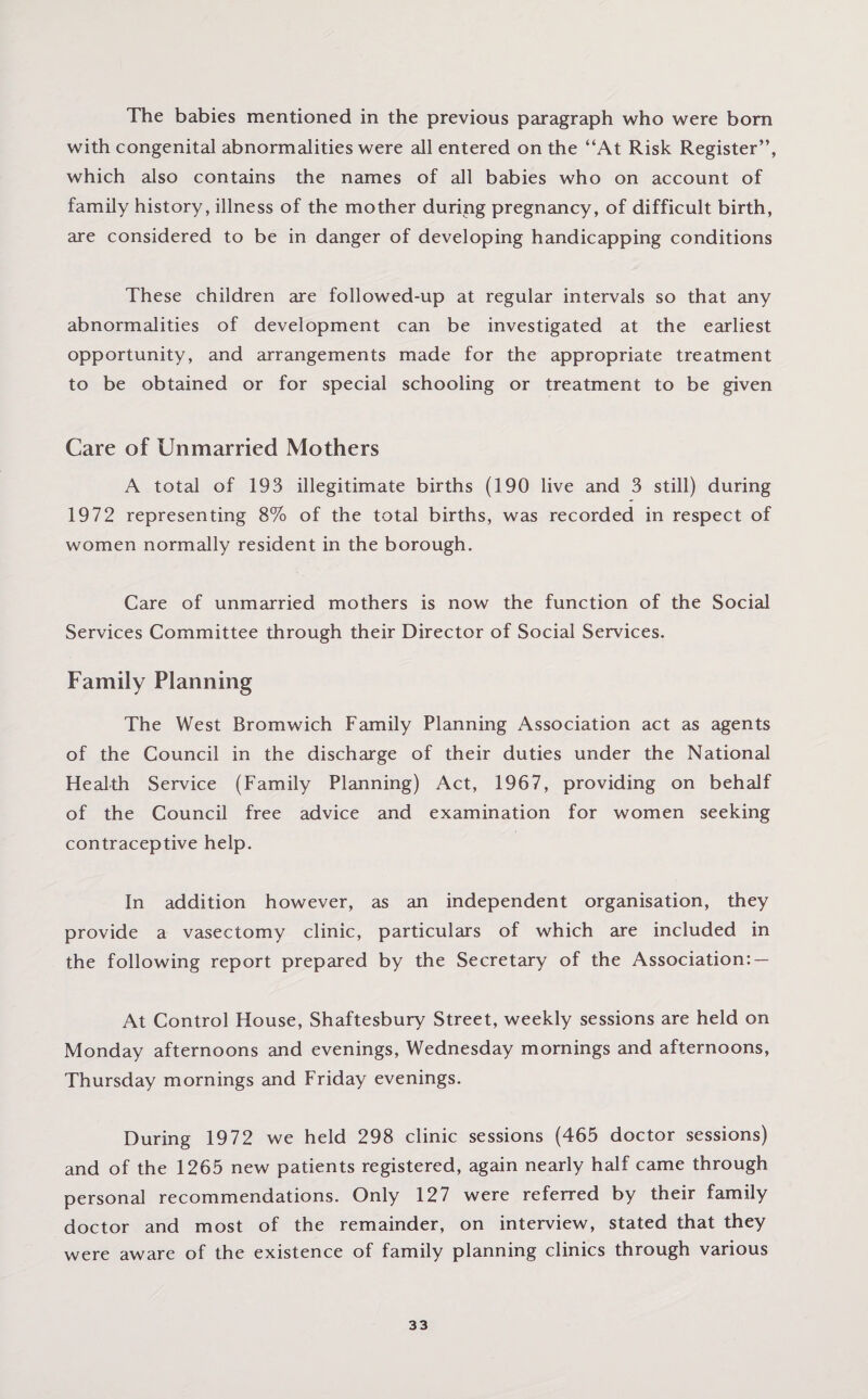 The babies mentioned in the previous paragraph who were bom with congenital abnormalities were all entered on the “At Risk Register’’, which also contains the names of all babies who on account of family history, illness of the mother during pregnancy, of difficult birth, are considered to be in danger of developing handicapping conditions These children are followed-up at regular intervals so that any abnormalities of development can be investigated at the earliest opportunity, and arrangements made for the appropriate treatment to be obtained or for special schooling or treatment to be given Care of Unmarried Mothers A total of 193 illegitimate births (190 live and 3 still) during 1972 representing 8% of the total births, was recorded in respect of women normally resident in the borough. Care of unmarried mothers is now the function of the Social Services Committee through their Director of Social Services. Family Planning The West Bromwich Family Planning Association act as agents of the Council in the discharge of their duties under the National Health Service (Family Planning) Act, 1967, providing on behalf of the Council free advice and examination for women seeking contraceptive help. In addition however, as an independent organisation, they provide a vasectomy clinic, particulars of which are included in the following report prepared by the Secretary of the Association: — At Control House, Shaftesbury Street, weekly sessions are held on Monday afternoons and evenings, Wednesday mornings and afternoons, Thursday mornings and Friday evenings. During 1972 we held 298 clinic sessions (465 doctor sessions) and of the 1265 new patients registered, again nearly half came through personal recommendations. Only 127 were referred by their family doctor and most of the remainder, on interview, stated that they were aware of the existence of family planning clinics through various