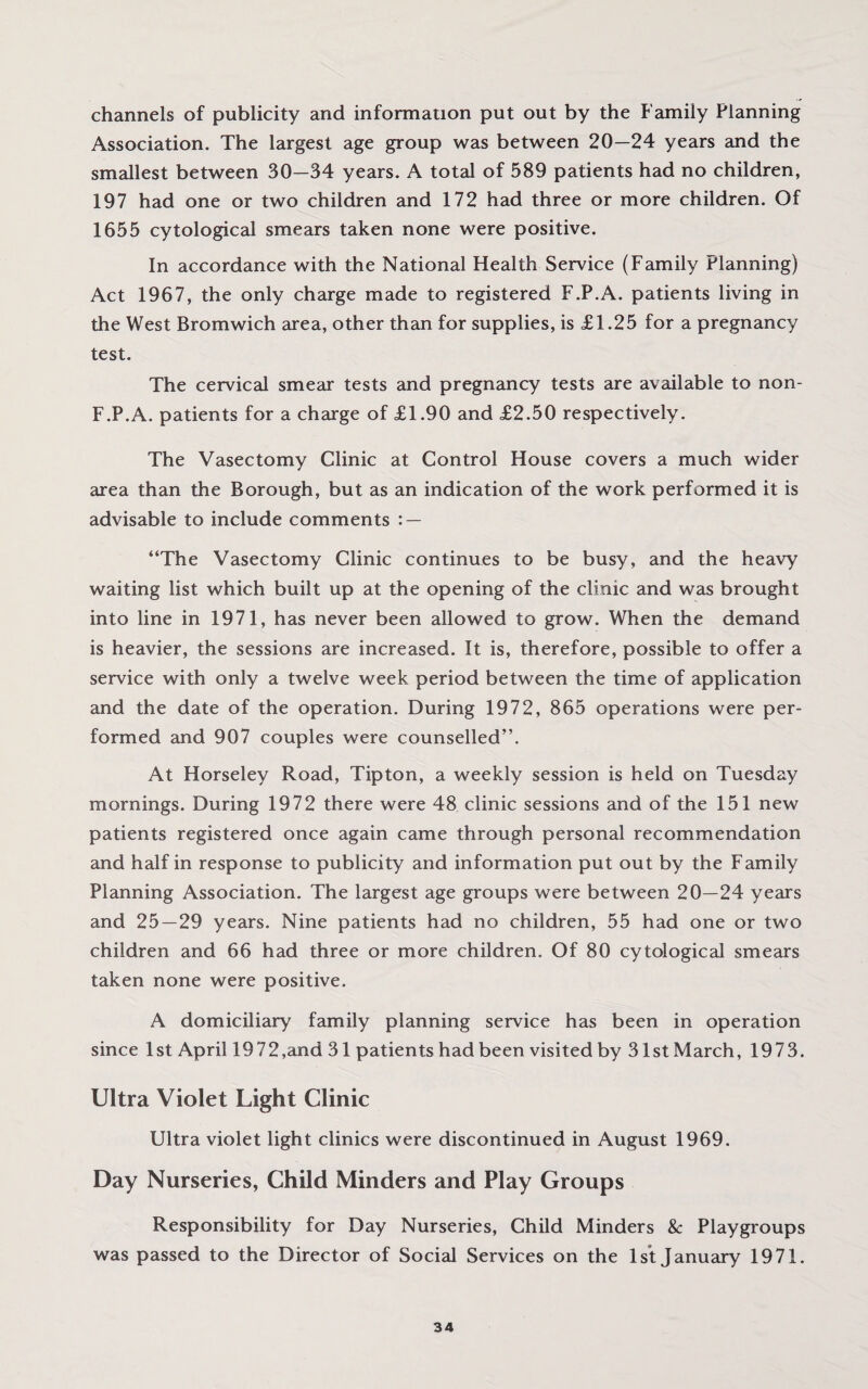 channels of publicity and information put out by the Family Planning Association. The largest age group was between 20—24 years and the smallest between 30—34 years. A total of 589 patients had no children, 197 had one or two children and 172 had three or more children. Of 1655 cytological smears taken none were positive. In accordance with the National Health Service (Family Planning) Act 1967, the only charge made to registered F.P.A. patients living in the West Bromwich area, other than for supplies, is £1.25 for a pregnancy test. The cervical smear tests and pregnancy tests are available to non- F.P.A. patients for a charge of £1.90 and £2.50 respectively. The Vasectomy Clinic at Control House covers a much wider area than the Borough, but as an indication of the work performed it is advisable to include comments : — “The Vasectomy Clinic continues to be busy, and the heavy waiting list which built up at the opening of the clinic and was brought into line in 1971, has never been allowed to grow. When the demand is heavier, the sessions are increased. It is, therefore, possible to offer a service with only a twelve week period between the time of application and the date of the operation. During 1972, 865 operations were per¬ formed and 907 couples were counselled”. At Horseley Road, Tipton, a weekly session is held on Tuesday mornings. During 1972 there were 48 clinic sessions and of the 151 new patients registered once again came through personal recommendation and half in response to publicity and information put out by the Family Planning Association. The largest age groups were between 20—24 years and 25—29 years. Nine patients had no children, 55 had one or two children and 66 had three or more children. Of 80 cytological smears taken none were positive. A domiciliary family planning service has been in operation since 1st April 19 72,and 31 patients had been visited by 31st March, 1973. Ultra Violet Light Clinic Ultra violet light clinics were discontinued in August 1969. Day Nurseries, Child Minders and Play Groups Responsibility for Day Nurseries, Child Minders & Playgroups was passed to the Director of Social Services on the 1st January 1971.