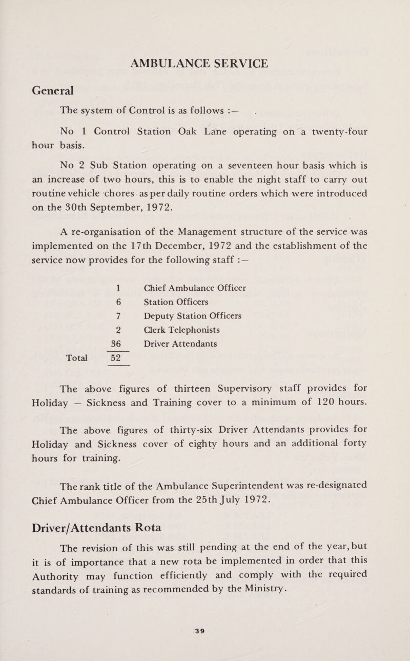 AMBULANCE SERVICE General The system of Control is as follows : — No 1 Control Station Oak Lane operating on a twenty-four hour basis. No 2 Sub Station operating on a seventeen hour basis which is an increase of two hours, this is to enable the night staff to carry out routine vehicle chores as per daily routine orders which were introduced on the 30th September, 1972. A re-organisation of the Management structure of the service was implemented on the 17 th December, 1972 and the establishment of the service now provides for the following staff : — 1 Chief Ambulance Officer 6 Station Officers 7 Deputy Station Officers 2 Clerk Telephonists 36 Driver Attendants Total 52 The above figures of thirteen Supervisory staff provides for Holiday — Sickness and Training cover to a minimum of 120 hours. The above figures of thirty-six Driver Attendants provides for Holiday and Sickness cover of eighty hours and an additional forty hours for training. The rank title of the Ambulance Superintendent was re-designated Chief Ambulance Officer from the 25th July 1972. Driver/Attendants Rota The revision of this was still pending at the end of the year, but it is of importance that a new rota be implemented in order that this Authority may function efficiently and comply with the required standards of training as recommended by the Ministry.