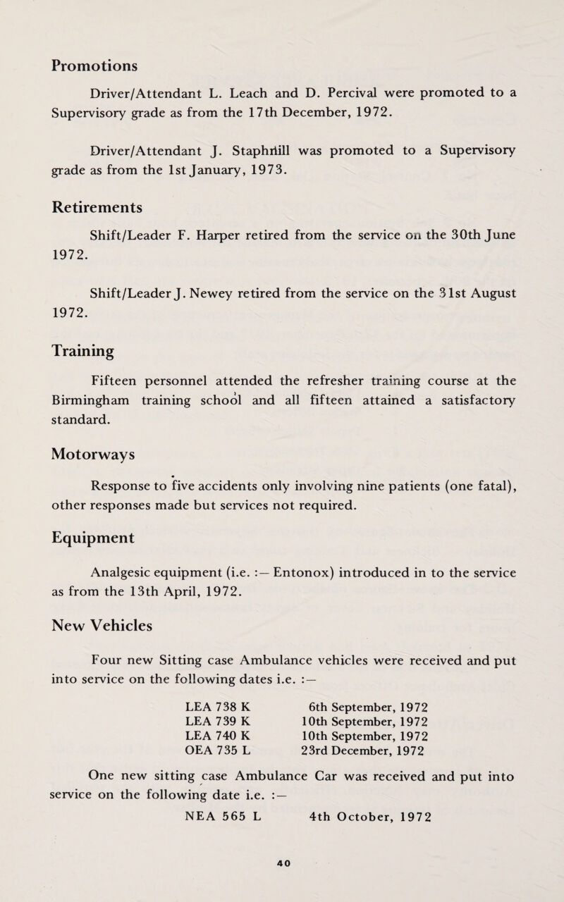 Promotions Driver/Attendant L. Leach and D. Percival were promoted to a Supervisory grade as from the 17th December, 1972. Driver/Attendant J. Staphriill was promoted to a Supervisory grade as from the 1st January, 1973. Retirements Shift/Leader F. Harper retired from the service on the 30th June 1972. Shift/Leader J. Newey retired from the service on the 31st August 1972. Training Fifteen personnel attended the refresher training course at the Birmingham training school and all fifteen attained a satisfactory standard. Motorways Response to five accidents only involving nine patients (one fatal), other responses made but services not required. Equipment Analgesic equipment (i.e. Entonox) introduced in to the service as from the 13th April, 1972. New Vehicles Four new Sitting case Ambulance vehicles were received and put into service on the following dates i.e. : — LEA 738 K LEA 739 K LEA 740 K OEA 735 L 6th September, 1972 10th September, 1972 10th September, 1972 23rd December, 1972 One new sitting case Ambulance Car was received and put into service on the following date i.e. : — NEA 565 L 4th October, 1972