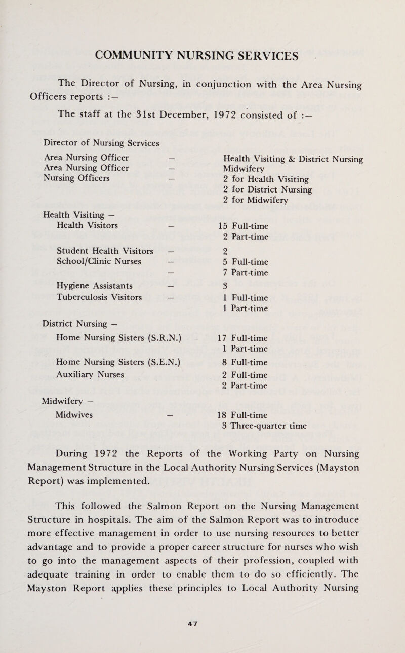 The Director of Nursing, in conjunction with the Area Nursing Officers reports : — The staff at the 31st December, 1972 consisted of : — Director of Nursing Services Area Nursing Officer Area Nursing Officer Nursing Officers Health Visiting — Health Visitors — Student Health Visitors — School/Clinic Nurses — Hygiene Assistants — Tuberculosis Visitors — District Nursing — Home Nursing Sisters (S.R.N.) Home Nursing Sisters (S.E.N.) Auxiliary Nurses Midwifery — Midwives — Health Visiting & District Nursing Midwifery 2 for Health Visiting 2 for District Nursing 2 for Midwifery 15 Full-time 2 Part-time 2 5 Full-time 7 Part-time 3 1 Full-time 1 Part-time 17 Full-time 1 Part-time 8 Full-time 2 Full-time 2 Part-time 18 Full-time 3 Three-quarter time During 1972 the Reports of the Working Party on Nursing Management Structure in the Local Authority Nursing Services (Mayston Report) was implemented. This followed the Salmon Report on the Nursing Management Structure in hospitals. The aim of the Salmon Report was to introduce more effective management in order to use nursing resources to better advantage and to provide a proper career structure for nurses who wish to go into the management aspects of their profession, coupled with adequate training in order to enable them to do so efficiently. The Mayston Report applies these principles to Local Authority Nursing 4 7